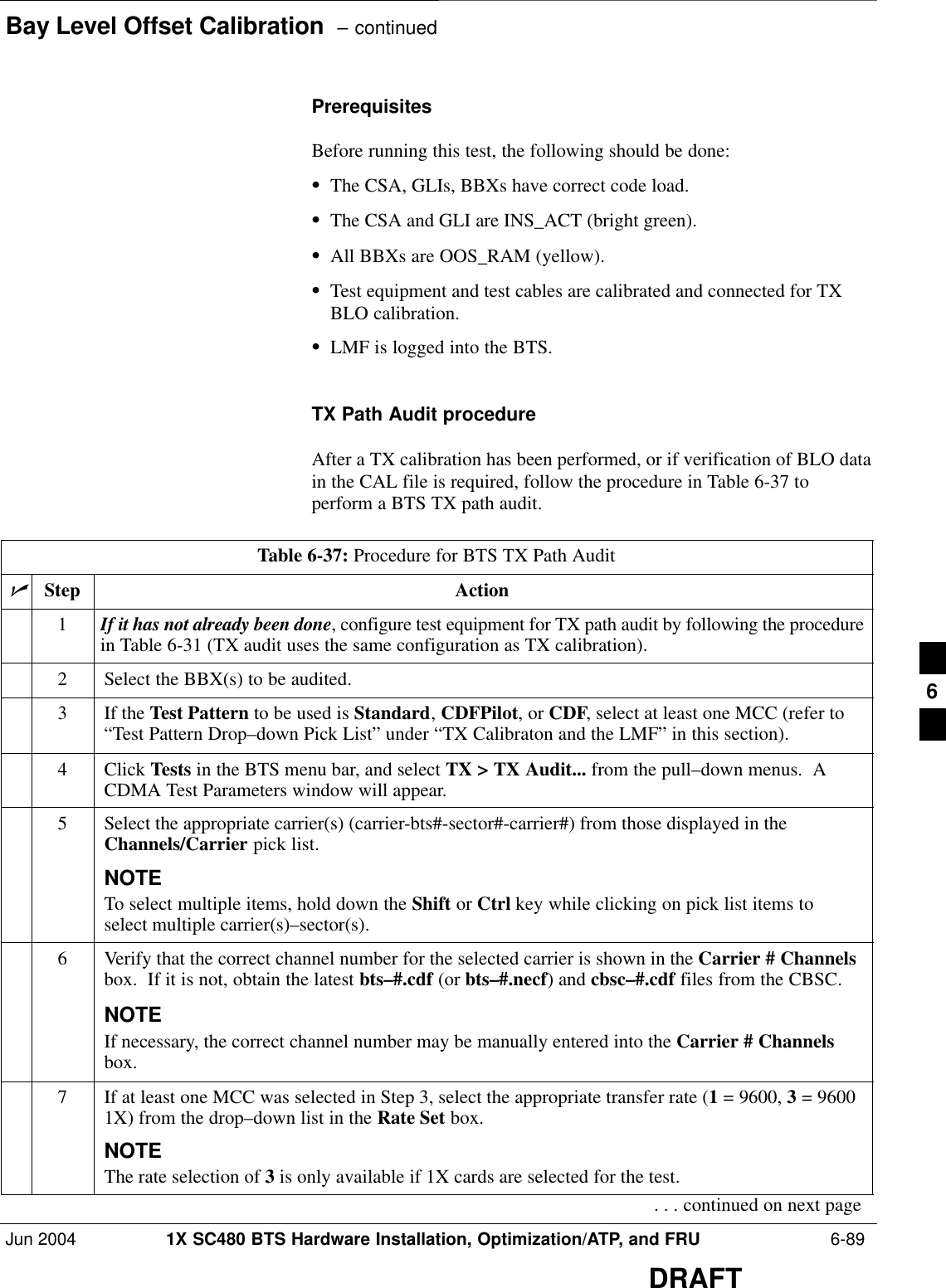 Bay Level Offset Calibration  – continuedJun 2004 1X SC480 BTS Hardware Installation, Optimization/ATP, and FRU  6-89DRAFTPrerequisitesBefore running this test, the following should be done:SThe CSA, GLIs, BBXs have correct code load.SThe CSA and GLI are INS_ACT (bright green).SAll BBXs are OOS_RAM (yellow).STest equipment and test cables are calibrated and connected for TXBLO calibration.SLMF is logged into the BTS.TX Path Audit procedureAfter a TX calibration has been performed, or if verification of BLO datain the CAL file is required, follow the procedure in Table 6-37 toperform a BTS TX path audit.Table 6-37: Procedure for BTS TX Path AuditnStep Action1If it has not already been done, configure test equipment for TX path audit by following the procedurein Table 6-31 (TX audit uses the same configuration as TX calibration).2Select the BBX(s) to be audited.3If the Test Pattern to be used is Standard, CDFPilot, or CDF, select at least one MCC (refer to“Test Pattern Drop–down Pick List” under “TX Calibraton and the LMF” in this section).4 Click Tests in the BTS menu bar, and select TX &gt; TX Audit... from the pull–down menus.  ACDMA Test Parameters window will appear.5Select the appropriate carrier(s) (carrier-bts#-sector#-carrier#) from those displayed in theChannels/Carrier pick list.NOTETo select multiple items, hold down the Shift or Ctrl key while clicking on pick list items toselect multiple carrier(s)–sector(s).6Verify that the correct channel number for the selected carrier is shown in the Carrier # Channelsbox.  If it is not, obtain the latest bts–#.cdf (or bts–#.necf) and cbsc–#.cdf files from the CBSC.NOTEIf necessary, the correct channel number may be manually entered into the Carrier # Channelsbox.7If at least one MCC was selected in Step 3, select the appropriate transfer rate (1 = 9600, 3 = 96001X) from the drop–down list in the Rate Set box.NOTEThe rate selection of 3 is only available if 1X cards are selected for the test.. . . continued on next page6