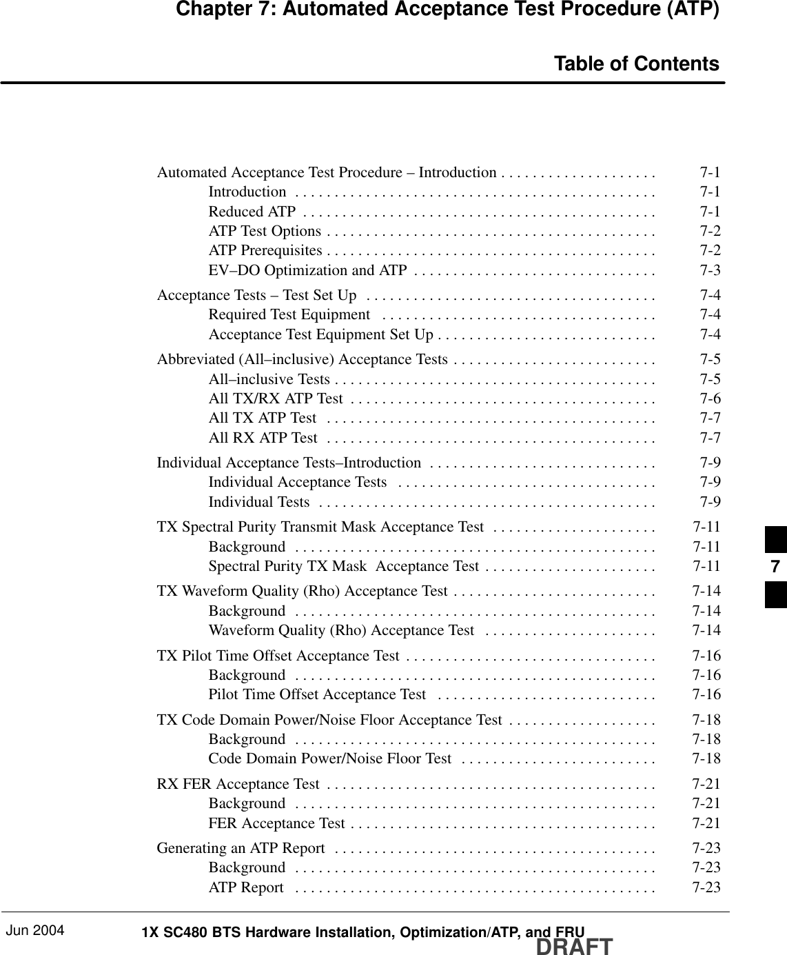 Jun 2004 1X SC480 BTS Hardware Installation, Optimization/ATP, and FRUDRAFTChapter 7: Automated Acceptance Test Procedure (ATP)Table of ContentsAutomated Acceptance Test Procedure – Introduction 7-1 . . . . . . . . . . . . . . . . . . . . Introduction 7-1 . . . . . . . . . . . . . . . . . . . . . . . . . . . . . . . . . . . . . . . . . . . . . . Reduced ATP 7-1 . . . . . . . . . . . . . . . . . . . . . . . . . . . . . . . . . . . . . . . . . . . . . ATP Test Options 7-2 . . . . . . . . . . . . . . . . . . . . . . . . . . . . . . . . . . . . . . . . . . ATP Prerequisites 7-2 . . . . . . . . . . . . . . . . . . . . . . . . . . . . . . . . . . . . . . . . . . EV–DO Optimization and ATP 7-3 . . . . . . . . . . . . . . . . . . . . . . . . . . . . . . . Acceptance Tests – Test Set Up 7-4 . . . . . . . . . . . . . . . . . . . . . . . . . . . . . . . . . . . . . Required Test Equipment 7-4 . . . . . . . . . . . . . . . . . . . . . . . . . . . . . . . . . . . Acceptance Test Equipment Set Up 7-4 . . . . . . . . . . . . . . . . . . . . . . . . . . . . Abbreviated (All–inclusive) Acceptance Tests 7-5 . . . . . . . . . . . . . . . . . . . . . . . . . . All–inclusive Tests 7-5 . . . . . . . . . . . . . . . . . . . . . . . . . . . . . . . . . . . . . . . . . All TX/RX ATP Test 7-6 . . . . . . . . . . . . . . . . . . . . . . . . . . . . . . . . . . . . . . . All TX ATP Test 7-7 . . . . . . . . . . . . . . . . . . . . . . . . . . . . . . . . . . . . . . . . . . All RX ATP Test 7-7 . . . . . . . . . . . . . . . . . . . . . . . . . . . . . . . . . . . . . . . . . . Individual Acceptance Tests–Introduction 7-9 . . . . . . . . . . . . . . . . . . . . . . . . . . . . . Individual Acceptance Tests 7-9 . . . . . . . . . . . . . . . . . . . . . . . . . . . . . . . . . Individual Tests 7-9 . . . . . . . . . . . . . . . . . . . . . . . . . . . . . . . . . . . . . . . . . . . TX Spectral Purity Transmit Mask Acceptance Test 7-11 . . . . . . . . . . . . . . . . . . . . . Background 7-11 . . . . . . . . . . . . . . . . . . . . . . . . . . . . . . . . . . . . . . . . . . . . . . Spectral Purity TX Mask  Acceptance Test 7-11 . . . . . . . . . . . . . . . . . . . . . . TX Waveform Quality (Rho) Acceptance Test 7-14 . . . . . . . . . . . . . . . . . . . . . . . . . . Background 7-14 . . . . . . . . . . . . . . . . . . . . . . . . . . . . . . . . . . . . . . . . . . . . . . Waveform Quality (Rho) Acceptance Test 7-14 . . . . . . . . . . . . . . . . . . . . . . TX Pilot Time Offset Acceptance Test 7-16 . . . . . . . . . . . . . . . . . . . . . . . . . . . . . . . . Background 7-16 . . . . . . . . . . . . . . . . . . . . . . . . . . . . . . . . . . . . . . . . . . . . . . Pilot Time Offset Acceptance Test 7-16 . . . . . . . . . . . . . . . . . . . . . . . . . . . . TX Code Domain Power/Noise Floor Acceptance Test 7-18 . . . . . . . . . . . . . . . . . . . Background 7-18 . . . . . . . . . . . . . . . . . . . . . . . . . . . . . . . . . . . . . . . . . . . . . . Code Domain Power/Noise Floor Test 7-18 . . . . . . . . . . . . . . . . . . . . . . . . . RX FER Acceptance Test 7-21 . . . . . . . . . . . . . . . . . . . . . . . . . . . . . . . . . . . . . . . . . . Background 7-21 . . . . . . . . . . . . . . . . . . . . . . . . . . . . . . . . . . . . . . . . . . . . . . FER Acceptance Test 7-21 . . . . . . . . . . . . . . . . . . . . . . . . . . . . . . . . . . . . . . . Generating an ATP Report 7-23 . . . . . . . . . . . . . . . . . . . . . . . . . . . . . . . . . . . . . . . . . Background 7-23 . . . . . . . . . . . . . . . . . . . . . . . . . . . . . . . . . . . . . . . . . . . . . . ATP Report 7-23 . . . . . . . . . . . . . . . . . . . . . . . . . . . . . . . . . . . . . . . . . . . . . . 7