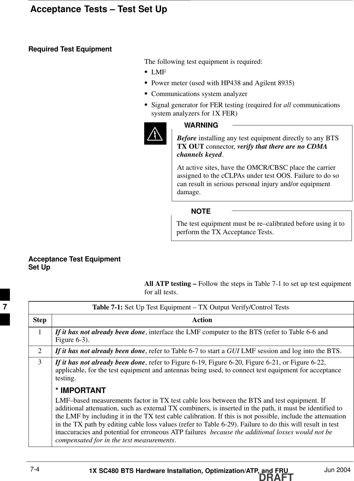 Acceptance Tests – Test Set UpDRAFT1X SC480 BTS Hardware Installation, Optimization/ATP, and FRU Jun 20047-4Required Test EquipmentThe following test equipment is required:SLMFSPower meter (used with HP438 and Agilent 8935)SCommunications system analyzerSSignal generator for FER testing (required for all communicationssystem analyzers for 1X FER)Before installing any test equipment directly to any BTSTX OUT connector, verify that there are no CDMAchannels keyed.At active sites, have the OMCR/CBSC place the carrierassigned to the cCLPAs under test OOS. Failure to do socan result in serious personal injury and/or equipmentdamage.WARNINGThe test equipment must be re–calibrated before using it toperform the TX Acceptance Tests.NOTEAcceptance Test EquipmentSet UpAll ATP testing – Follow the steps in Table 7-1 to set up test equipmentfor all tests.Table 7-1: Set Up Test Equipment – TX Output Verify/Control TestsStep Action1If it has not already been done, interface the LMF computer to the BTS (refer to Table 6-6 andFigure 6-3).2If it has not already been done, refer to Table 6-7 to start a GUI LMF session and log into the BTS.3If it has not already been done, refer to Figure 6-19, Figure 6-20, Figure 6-21, or Figure 6-22,applicable, for the test equipment and antennas being used, to connect test equipment for acceptancetesting.* IMPORTANTLMF–based measurements factor in TX test cable loss between the BTS and test equipment. Ifadditional attenuation, such as external TX combiners, is inserted in the path, it must be identified tothe LMF by including it in the TX test cable calibration. If this is not possible, include the attenuationin the TX path by editing cable loss values (refer to Table 6-29). Failure to do this will result in testinaccuracies and potential for erroneous ATP failures  because the additional losses would not becompensated for in the test measurements. 7