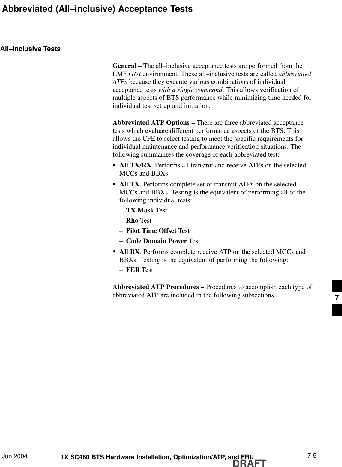 Abbreviated (All–inclusive) Acceptance TestsJun 2004 7-51X SC480 BTS Hardware Installation, Optimization/ATP, and FRUDRAFTAll–inclusive TestsGeneral – The all–inclusive acceptance tests are performed from theLMF GUI environment. These all–inclusive tests are called abbreviatedATPs because they execute various combinations of individualacceptance tests with a single command. This allows verification ofmultiple aspects of BTS performance while minimizing time needed forindividual test set up and initiation.Abbreviated ATP Options – There are three abbreviated acceptancetests which evaluate different performance aspects of the BTS. Thisallows the CFE to select testing to meet the specific requirements forindividual maintenance and performance verification situations. Thefollowing summarizes the coverage of each abbreviated test:SAll TX/RX. Performs all transmit and receive ATPs on the selectedMCCs and BBXs.SAll TX. Performs complete set of transmit ATPs on the selectedMCCs and BBXs. Testing is the equivalent of performing all of thefollowing individual tests:–TX Mask Test–Rho Test–Pilot Time Offset Test–Code Domain Power TestSAll RX. Performs complete receive ATP on the selected MCCs andBBXs. Testing is the equivalent of performing the following:–FER TestAbbreviated ATP Procedures – Procedures to accomplish each type ofabbreviated ATP are included in the following subsections. 7