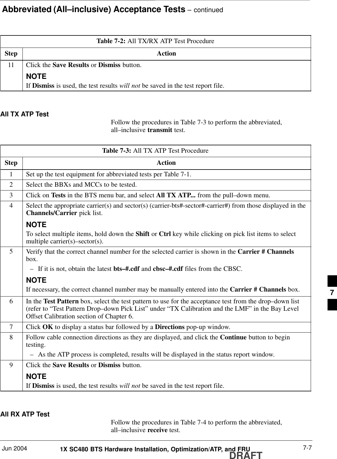 Abbreviated (All–inclusive) Acceptance Tests – continuedJun 2004 7-71X SC480 BTS Hardware Installation, Optimization/ATP, and FRUDRAFTTable 7-2: All TX/RX ATP Test ProcedureStep Action11 Click the Save Results or Dismiss button.NOTEIf Dismiss is used, the test results will not be saved in the test report file. All TX ATP Test Follow the procedures in Table 7-3 to perform the abbreviated,all–inclusive transmit test.Table 7-3: All TX ATP Test ProcedureStep Action1Set up the test equipment for abbreviated tests per Table 7-1.2Select the BBXs and MCCs to be tested.3Click on Tests in the BTS menu bar, and select All TX ATP... from the pull–down menu.4Select the appropriate carrier(s) and sector(s) (carrier-bts#-sector#-carrier#) from those displayed in theChannels/Carrier pick list.NOTETo select multiple items, hold down the Shift or Ctrl key while clicking on pick list items to selectmultiple carrier(s)–sector(s).5Verify that the correct channel number for the selected carrier is shown in the Carrier # Channelsbox.– If it is not, obtain the latest bts–#.cdf and cbsc–#.cdf files from the CBSC.NOTEIf necessary, the correct channel number may be manually entered into the Carrier # Channels box.6In the Test Pattern box, select the test pattern to use for the acceptance test from the drop–down list(refer to “Test Pattern Drop–down Pick List” under “TX Calibration and the LMF” in the Bay LevelOffset Calibration section of Chapter 6.7 Click OK to display a status bar followed by a Directions pop-up window.8Follow cable connection directions as they are displayed, and click the Continue button to begintesting.– As the ATP process is completed, results will be displayed in the status report window.9Click the Save Results or Dismiss button.NOTEIf Dismiss is used, the test results will not be saved in the test report file. All RX ATP Test Follow the procedures in Table 7-4 to perform the abbreviated,all–inclusive receive test.7