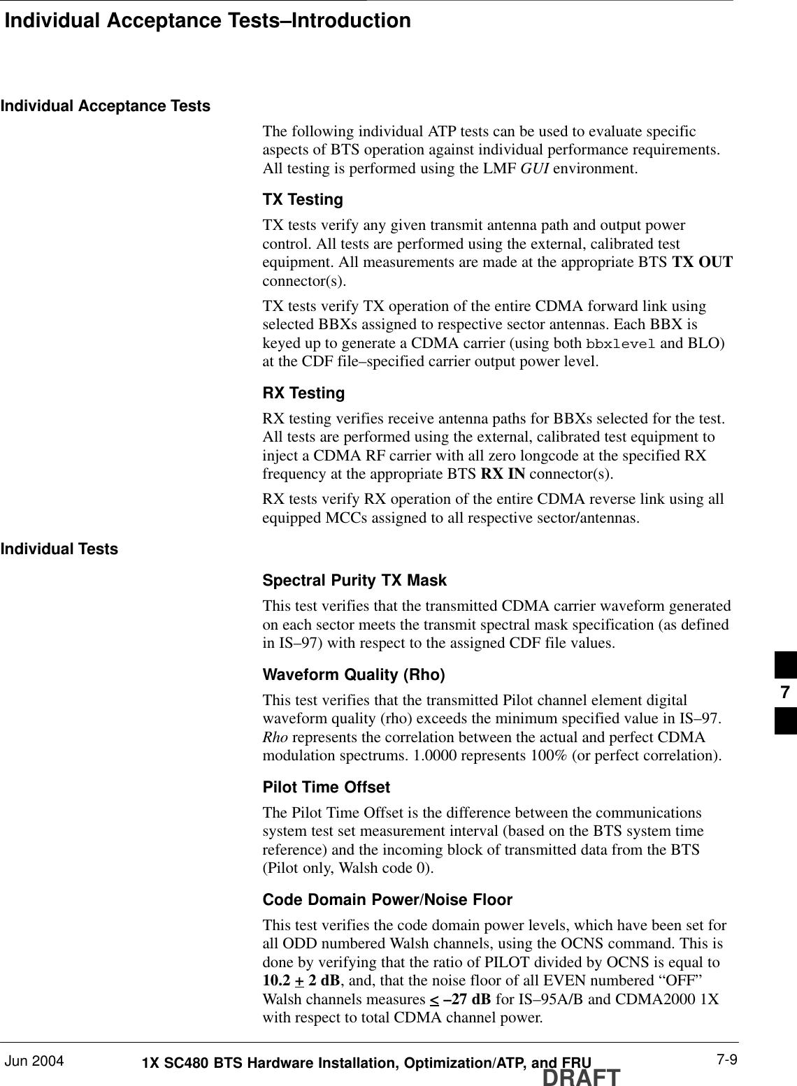 Individual Acceptance Tests–IntroductionJun 2004 7-91X SC480 BTS Hardware Installation, Optimization/ATP, and FRUDRAFTIndividual Acceptance TestsThe following individual ATP tests can be used to evaluate specificaspects of BTS operation against individual performance requirements.All testing is performed using the LMF GUI environment.TX TestingTX tests verify any given transmit antenna path and output powercontrol. All tests are performed using the external, calibrated testequipment. All measurements are made at the appropriate BTS TX OUTconnector(s).TX tests verify TX operation of the entire CDMA forward link usingselected BBXs assigned to respective sector antennas. Each BBX iskeyed up to generate a CDMA carrier (using both bbxlevel and BLO)at the CDF file–specified carrier output power level.RX TestingRX testing verifies receive antenna paths for BBXs selected for the test.All tests are performed using the external, calibrated test equipment toinject a CDMA RF carrier with all zero longcode at the specified RXfrequency at the appropriate BTS RX IN connector(s).RX tests verify RX operation of the entire CDMA reverse link using allequipped MCCs assigned to all respective sector/antennas.Individual TestsSpectral Purity TX MaskThis test verifies that the transmitted CDMA carrier waveform generatedon each sector meets the transmit spectral mask specification (as definedin IS–97) with respect to the assigned CDF file values.Waveform Quality (Rho)This test verifies that the transmitted Pilot channel element digitalwaveform quality (rho) exceeds the minimum specified value in IS–97.Rho represents the correlation between the actual and perfect CDMAmodulation spectrums. 1.0000 represents 100% (or perfect correlation).Pilot Time OffsetThe Pilot Time Offset is the difference between the communicationssystem test set measurement interval (based on the BTS system timereference) and the incoming block of transmitted data from the BTS(Pilot only, Walsh code 0).Code Domain Power/Noise FloorThis test verifies the code domain power levels, which have been set forall ODD numbered Walsh channels, using the OCNS command. This isdone by verifying that the ratio of PILOT divided by OCNS is equal to10.2 + 2 dB, and, that the noise floor of all EVEN numbered “OFF”Walsh channels measures &lt; –27 dB for IS–95A/B and CDMA2000 1Xwith respect to total CDMA channel power.7