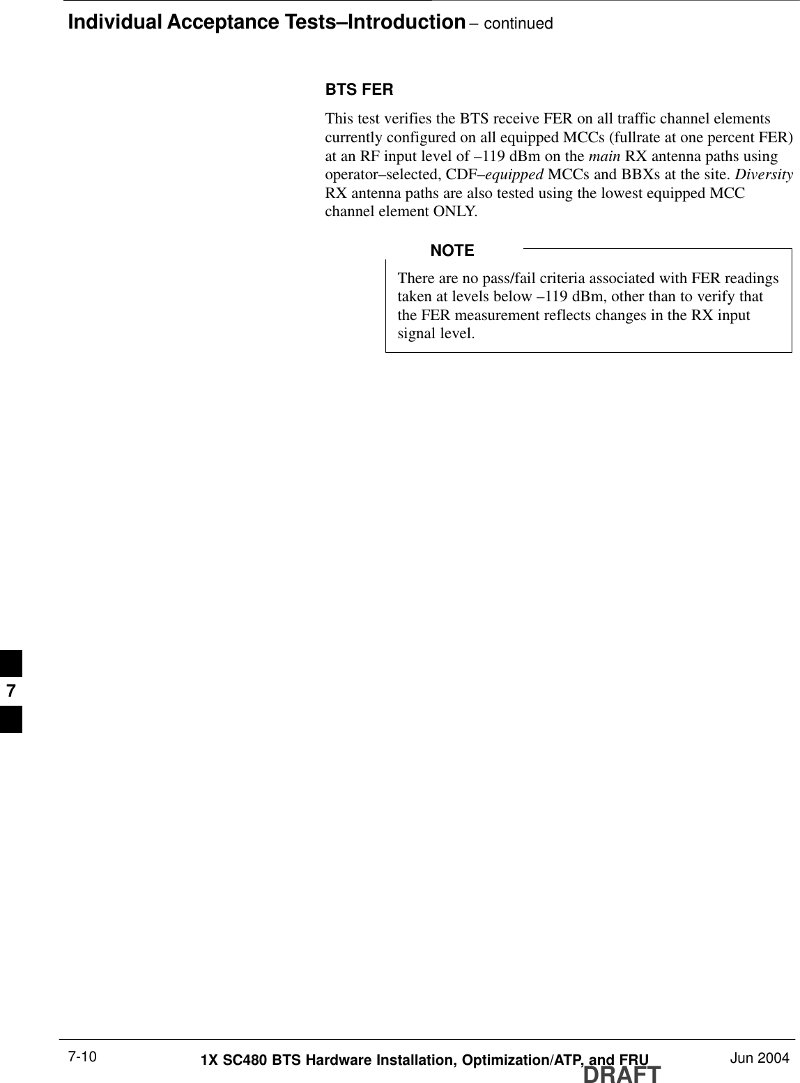Individual Acceptance Tests–Introduction – continuedDRAFT1X SC480 BTS Hardware Installation, Optimization/ATP, and FRU Jun 20047-10BTS FERThis test verifies the BTS receive FER on all traffic channel elementscurrently configured on all equipped MCCs (fullrate at one percent FER)at an RF input level of –119 dBm on the main RX antenna paths usingoperator–selected, CDF–equipped MCCs and BBXs at the site. DiversityRX antenna paths are also tested using the lowest equipped MCCchannel element ONLY.There are no pass/fail criteria associated with FER readingstaken at levels below –119 dBm, other than to verify thatthe FER measurement reflects changes in the RX inputsignal level.NOTE7
