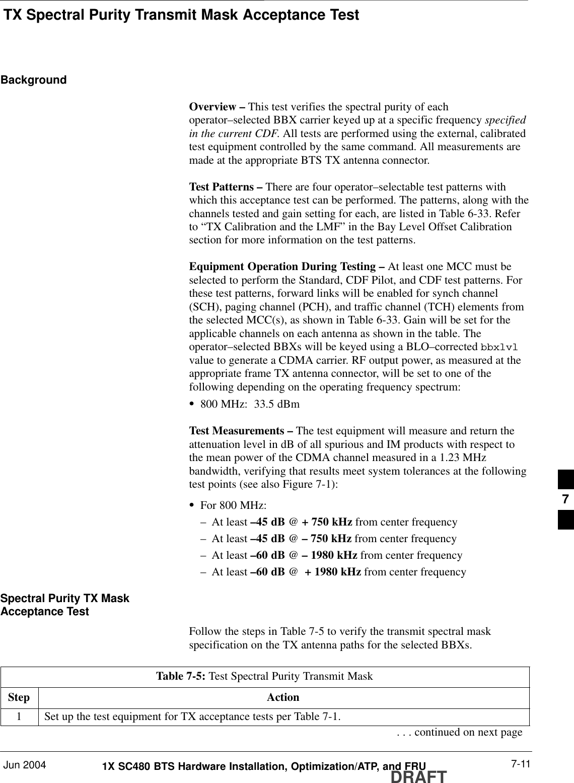 TX Spectral Purity Transmit Mask Acceptance TestJun 2004 7-111X SC480 BTS Hardware Installation, Optimization/ATP, and FRUDRAFTBackgroundOverview – This test verifies the spectral purity of eachoperator–selected BBX carrier keyed up at a specific frequency specifiedin the current CDF. All tests are performed using the external, calibratedtest equipment controlled by the same command. All measurements aremade at the appropriate BTS TX antenna connector.Test Patterns – There are four operator–selectable test patterns withwhich this acceptance test can be performed. The patterns, along with thechannels tested and gain setting for each, are listed in Table 6-33. Referto “TX Calibration and the LMF” in the Bay Level Offset Calibrationsection for more information on the test patterns.Equipment Operation During Testing – At least one MCC must beselected to perform the Standard, CDF Pilot, and CDF test patterns. Forthese test patterns, forward links will be enabled for synch channel(SCH), paging channel (PCH), and traffic channel (TCH) elements fromthe selected MCC(s), as shown in Table 6-33. Gain will be set for theapplicable channels on each antenna as shown in the table. Theoperator–selected BBXs will be keyed using a BLO–corrected bbxlvlvalue to generate a CDMA carrier. RF output power, as measured at theappropriate frame TX antenna connector, will be set to one of thefollowing depending on the operating frequency spectrum:S800 MHz:  33.5 dBmTest Measurements – The test equipment will measure and return theattenuation level in dB of all spurious and IM products with respect tothe mean power of the CDMA channel measured in a 1.23 MHzbandwidth, verifying that results meet system tolerances at the followingtest points (see also Figure 7-1):SFor 800 MHz:– At least –45 dB @ + 750 kHz from center frequency– At least –45 dB @ – 750 kHz from center frequency– At least –60 dB @ – 1980 kHz from center frequency– At least –60 dB @  + 1980 kHz from center frequencySpectral Purity TX MaskAcceptance TestFollow the steps in Table 7-5 to verify the transmit spectral maskspecification on the TX antenna paths for the selected BBXs.Table 7-5: Test Spectral Purity Transmit MaskStep Action1Set up the test equipment for TX acceptance tests per Table 7-1.. . . continued on next page7