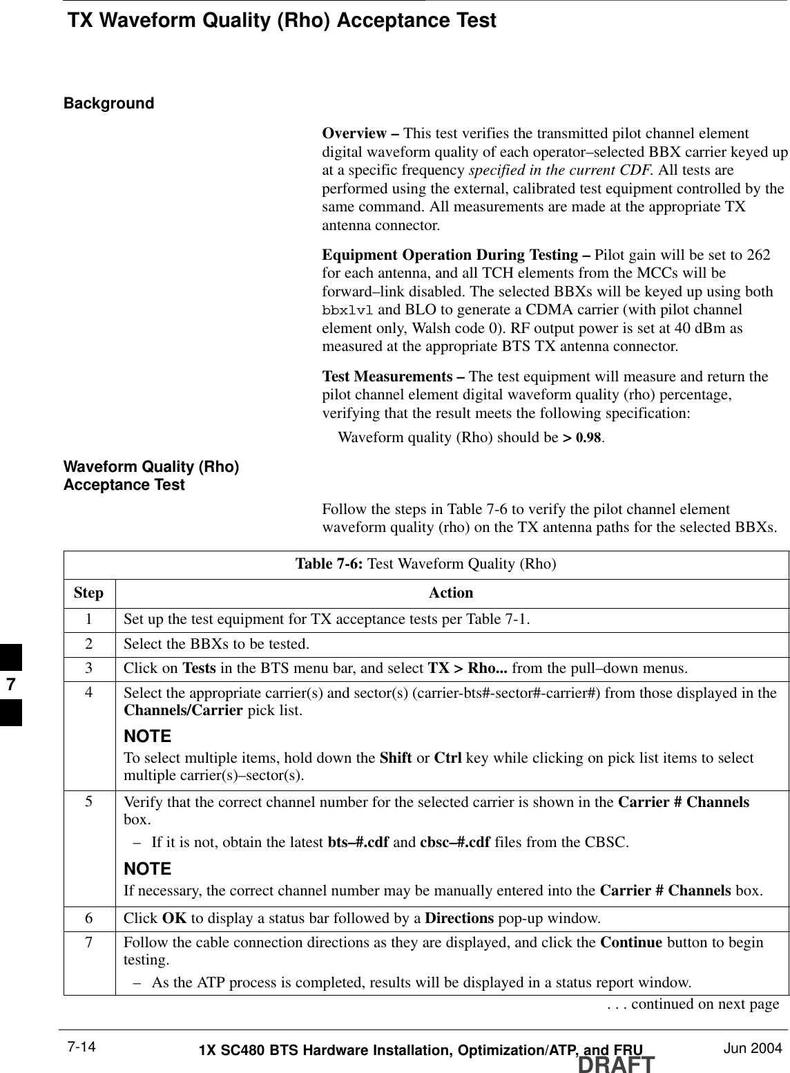 TX Waveform Quality (Rho) Acceptance TestDRAFT1X SC480 BTS Hardware Installation, Optimization/ATP, and FRU Jun 20047-14BackgroundOverview – This test verifies the transmitted pilot channel elementdigital waveform quality of each operator–selected BBX carrier keyed upat a specific frequency specified in the current CDF. All tests areperformed using the external, calibrated test equipment controlled by thesame command. All measurements are made at the appropriate TXantenna connector.Equipment Operation During Testing – Pilot gain will be set to 262for each antenna, and all TCH elements from the MCCs will beforward–link disabled. The selected BBXs will be keyed up using bothbbxlvl and BLO to generate a CDMA carrier (with pilot channelelement only, Walsh code 0). RF output power is set at 40 dBm asmeasured at the appropriate BTS TX antenna connector.Test Measurements – The test equipment will measure and return thepilot channel element digital waveform quality (rho) percentage,verifying that the result meets the following specification:Waveform quality (Rho) should be &gt; 0.98.Waveform Quality (Rho)Acceptance TestFollow the steps in Table 7-6 to verify the pilot channel elementwaveform quality (rho) on the TX antenna paths for the selected BBXs.Table 7-6: Test Waveform Quality (Rho)Step Action1Set up the test equipment for TX acceptance tests per Table 7-1.2Select the BBXs to be tested.3Click on Tests in the BTS menu bar, and select TX &gt; Rho... from the pull–down menus.4Select the appropriate carrier(s) and sector(s) (carrier-bts#-sector#-carrier#) from those displayed in theChannels/Carrier pick list.NOTETo select multiple items, hold down the Shift or Ctrl key while clicking on pick list items to selectmultiple carrier(s)–sector(s).5Verify that the correct channel number for the selected carrier is shown in the Carrier # Channelsbox.– If it is not, obtain the latest bts–#.cdf and cbsc–#.cdf files from the CBSC.NOTEIf necessary, the correct channel number may be manually entered into the Carrier # Channels box.6 Click OK to display a status bar followed by a Directions pop-up window.7Follow the cable connection directions as they are displayed, and click the Continue button to begintesting.– As the ATP process is completed, results will be displayed in a status report window.. . . continued on next page7