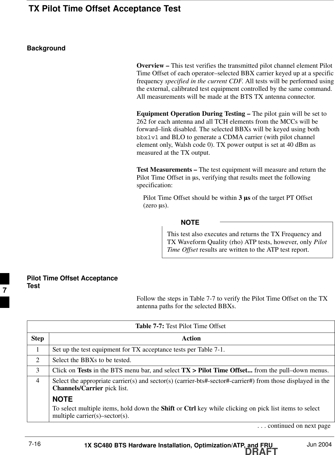 TX Pilot Time Offset Acceptance TestDRAFT1X SC480 BTS Hardware Installation, Optimization/ATP, and FRU Jun 20047-16BackgroundOverview – This test verifies the transmitted pilot channel element PilotTime Offset of each operator–selected BBX carrier keyed up at a specificfrequency specified in the current CDF. All tests will be performed usingthe external, calibrated test equipment controlled by the same command.All measurements will be made at the BTS TX antenna connector.Equipment Operation During Testing – The pilot gain will be set to262 for each antenna and all TCH elements from the MCCs will beforward–link disabled. The selected BBXs will be keyed using bothbbxlvl and BLO to generate a CDMA carrier (with pilot channelelement only, Walsh code 0). TX power output is set at 40 dBm asmeasured at the TX output.Test Measurements – The test equipment will measure and return thePilot Time Offset in ms, verifying that results meet the followingspecification:Pilot Time Offset should be within 3 ms of the target PT Offset (zero ms).This test also executes and returns the TX Frequency andTX Waveform Quality (rho) ATP tests, however, only PilotTime Offset results are written to the ATP test report.NOTEPilot Time Offset AcceptanceTestFollow the steps in Table 7-7 to verify the Pilot Time Offset on the TXantenna paths for the selected BBXs.Table 7-7: Test Pilot Time OffsetStep Action1Set up the test equipment for TX acceptance tests per Table 7-1.2Select the BBXs to be tested.3Click on Tests in the BTS menu bar, and select TX &gt; Pilot Time Offset... from the pull–down menus.4Select the appropriate carrier(s) and sector(s) (carrier-bts#-sector#-carrier#) from those displayed in theChannels/Carrier pick list.NOTETo select multiple items, hold down the Shift or Ctrl key while clicking on pick list items to selectmultiple carrier(s)–sector(s).. . . continued on next page7