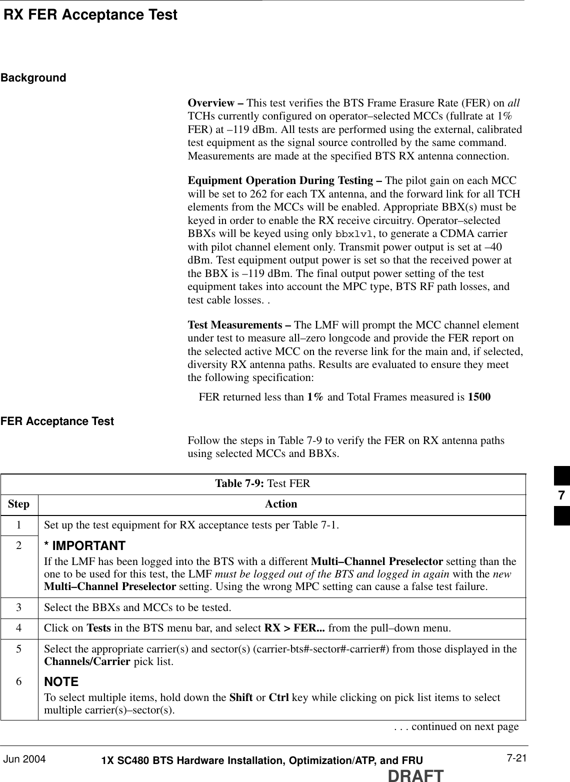 RX FER Acceptance TestJun 2004 7-211X SC480 BTS Hardware Installation, Optimization/ATP, and FRUDRAFTBackgroundOverview – This test verifies the BTS Frame Erasure Rate (FER) on allTCHs currently configured on operator–selected MCCs (fullrate at 1%FER) at –119 dBm. All tests are performed using the external, calibratedtest equipment as the signal source controlled by the same command.Measurements are made at the specified BTS RX antenna connection.Equipment Operation During Testing – The pilot gain on each MCCwill be set to 262 for each TX antenna, and the forward link for all TCHelements from the MCCs will be enabled. Appropriate BBX(s) must bekeyed in order to enable the RX receive circuitry. Operator–selectedBBXs will be keyed using only bbxlvl, to generate a CDMA carrierwith pilot channel element only. Transmit power output is set at –40dBm. Test equipment output power is set so that the received power atthe BBX is –119 dBm. The final output power setting of the testequipment takes into account the MPC type, BTS RF path losses, andtest cable losses. .Test Measurements – The LMF will prompt the MCC channel elementunder test to measure all–zero longcode and provide the FER report onthe selected active MCC on the reverse link for the main and, if selected,diversity RX antenna paths. Results are evaluated to ensure they meetthe following specification:FER returned less than 1% and Total Frames measured is 1500FER Acceptance TestFollow the steps in Table 7-9 to verify the FER on RX antenna pathsusing selected MCCs and BBXs.Table 7-9: Test FERStep Action1Set up the test equipment for RX acceptance tests per Table 7-1.2* IMPORTANTIf the LMF has been logged into the BTS with a different Multi–Channel Preselector setting than theone to be used for this test, the LMF must be logged out of the BTS and logged in again with the newMulti–Channel Preselector setting. Using the wrong MPC setting can cause a false test failure.3Select the BBXs and MCCs to be tested.4Click on Tests in the BTS menu bar, and select RX &gt; FER... from the pull–down menu.5Select the appropriate carrier(s) and sector(s) (carrier-bts#-sector#-carrier#) from those displayed in theChannels/Carrier pick list.6NOTETo select multiple items, hold down the Shift or Ctrl key while clicking on pick list items to selectmultiple carrier(s)–sector(s).. . . continued on next page7