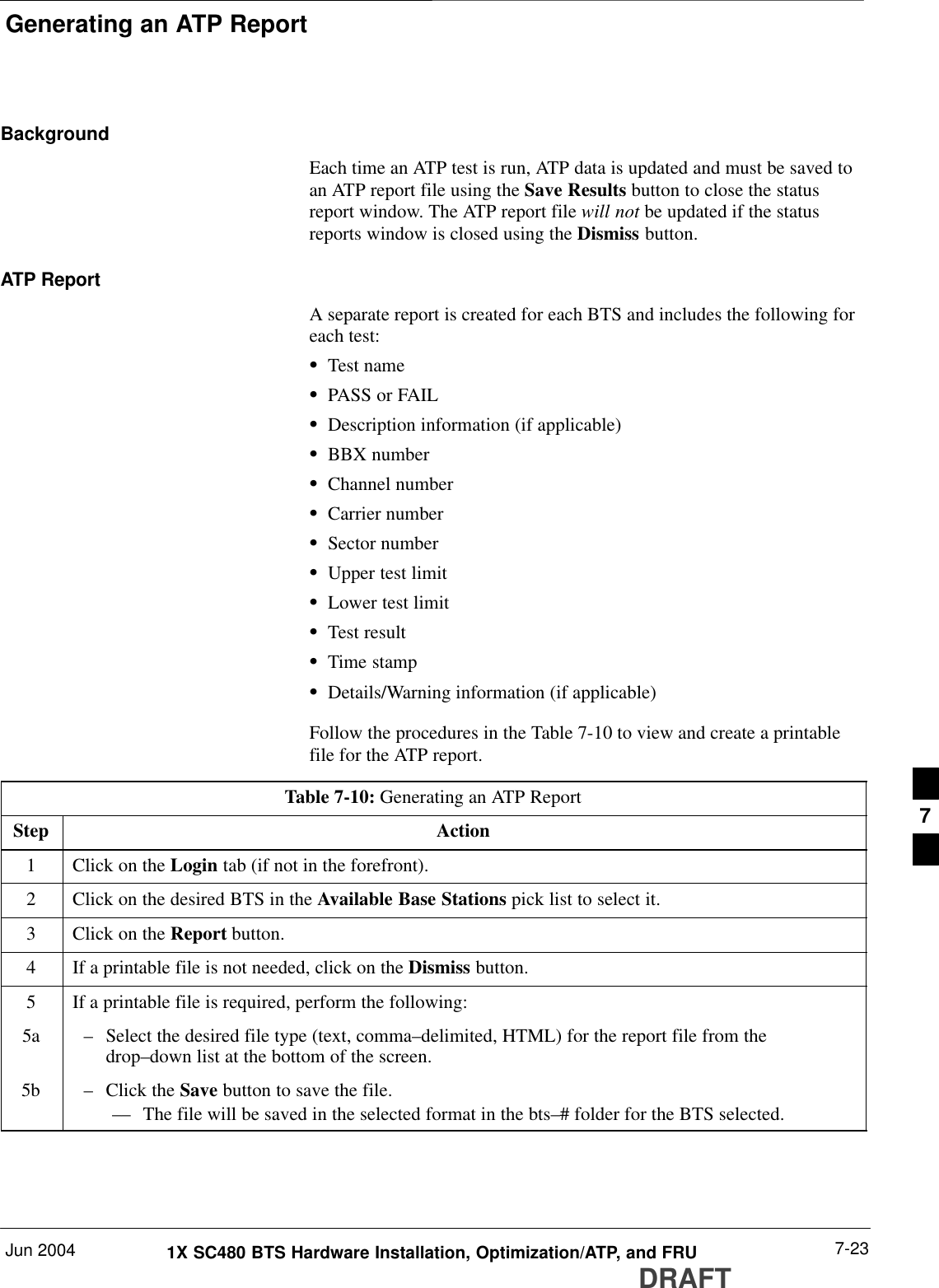 Generating an ATP ReportJun 2004 7-231X SC480 BTS Hardware Installation, Optimization/ATP, and FRUDRAFTBackgroundEach time an ATP test is run, ATP data is updated and must be saved toan ATP report file using the Save Results button to close the statusreport window. The ATP report file will not be updated if the statusreports window is closed using the Dismiss button.ATP ReportA separate report is created for each BTS and includes the following foreach test:STest nameSPASS or FAILSDescription information (if applicable)SBBX numberSChannel numberSCarrier numberSSector numberSUpper test limitSLower test limitSTest resultSTime stampSDetails/Warning information (if applicable)Follow the procedures in the Table 7-10 to view and create a printablefile for the ATP report.Table 7-10: Generating an ATP ReportStep Action1Click on the Login tab (if not in the forefront).2Click on the desired BTS in the Available Base Stations pick list to select it.3Click on the Report button.4If a printable file is not needed, click on the Dismiss button.5If a printable file is required, perform the following:5a – Select the desired file type (text, comma–delimited, HTML) for the report file from thedrop–down list at the bottom of the screen.5b – Click the Save button to save the file.–– The file will be saved in the selected format in the bts–# folder for the BTS selected. 7
