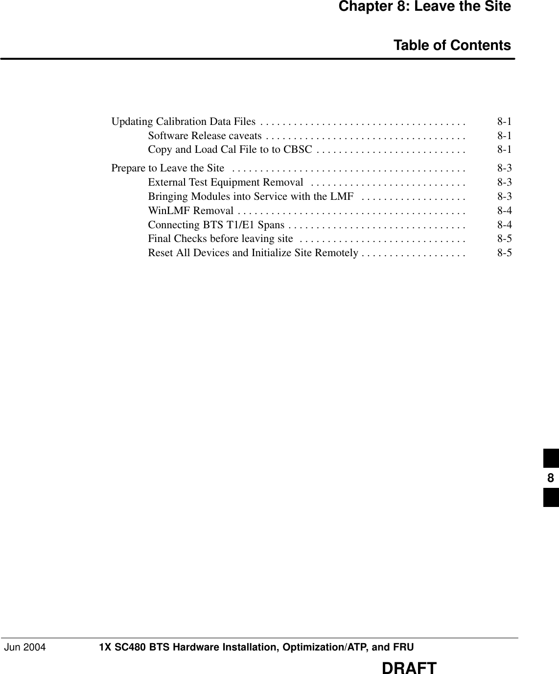 Jun 2004 1X SC480 BTS Hardware Installation, Optimization/ATP, and FRUDRAFTChapter 8: Leave the SiteTable of ContentsUpdating Calibration Data Files 8-1 . . . . . . . . . . . . . . . . . . . . . . . . . . . . . . . . . . . . . Software Release caveats 8-1 . . . . . . . . . . . . . . . . . . . . . . . . . . . . . . . . . . . . Copy and Load Cal File to to CBSC 8-1 . . . . . . . . . . . . . . . . . . . . . . . . . . . Prepare to Leave the Site 8-3 . . . . . . . . . . . . . . . . . . . . . . . . . . . . . . . . . . . . . . . . . . External Test Equipment Removal 8-3 . . . . . . . . . . . . . . . . . . . . . . . . . . . . Bringing Modules into Service with the LMF 8-3 . . . . . . . . . . . . . . . . . . . WinLMF Removal 8-4 . . . . . . . . . . . . . . . . . . . . . . . . . . . . . . . . . . . . . . . . . Connecting BTS T1/E1 Spans 8-4 . . . . . . . . . . . . . . . . . . . . . . . . . . . . . . . . Final Checks before leaving site 8-5 . . . . . . . . . . . . . . . . . . . . . . . . . . . . . . Reset All Devices and Initialize Site Remotely 8-5 . . . . . . . . . . . . . . . . . . . 8