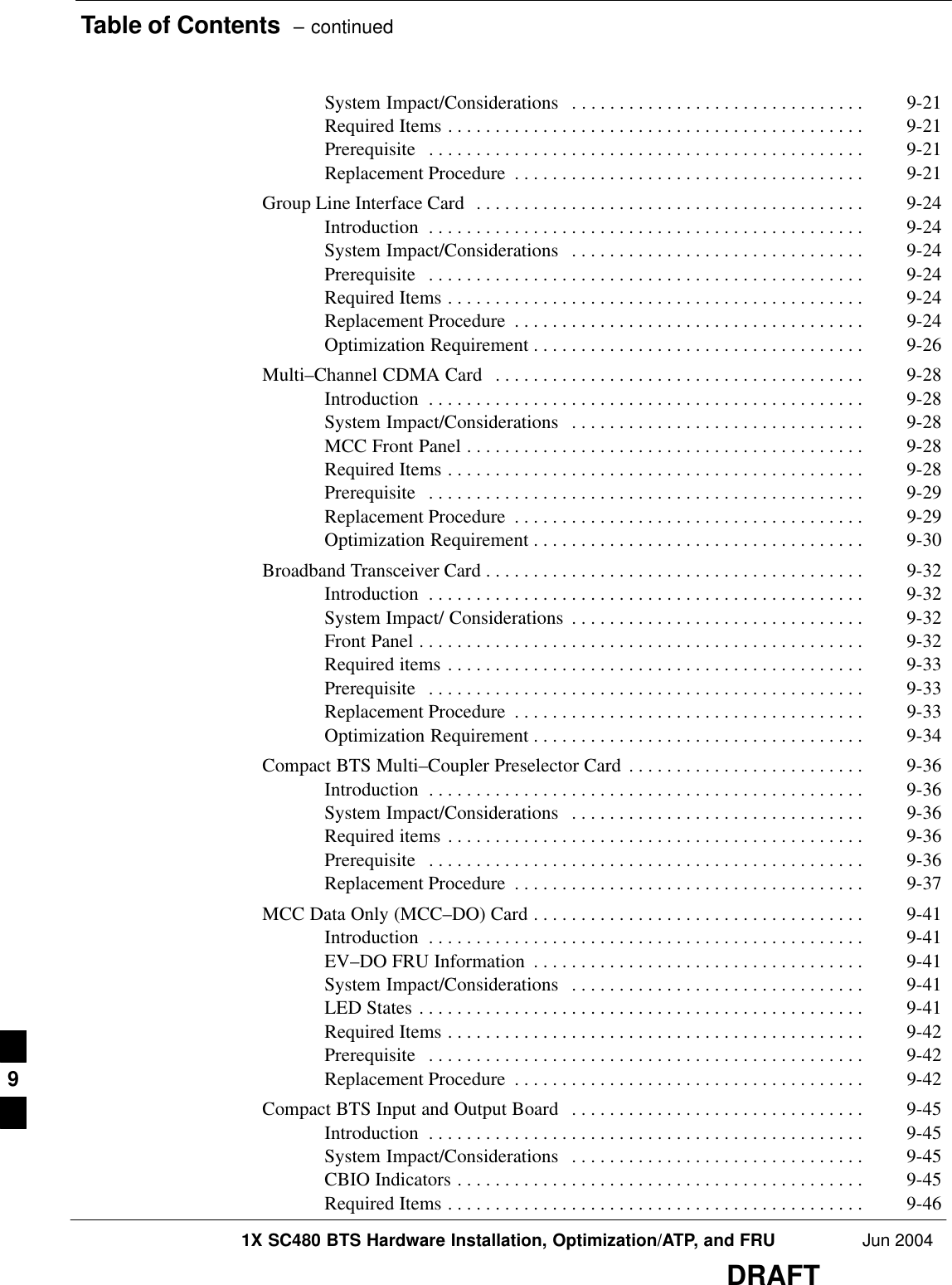 Table of Contents  – continued1X SC480 BTS Hardware Installation, Optimization/ATP, and FRU Jun 2004DRAFTSystem Impact/Considerations 9-21 . . . . . . . . . . . . . . . . . . . . . . . . . . . . . . . Required Items 9-21 . . . . . . . . . . . . . . . . . . . . . . . . . . . . . . . . . . . . . . . . . . . . Prerequisite 9-21 . . . . . . . . . . . . . . . . . . . . . . . . . . . . . . . . . . . . . . . . . . . . . . Replacement Procedure 9-21 . . . . . . . . . . . . . . . . . . . . . . . . . . . . . . . . . . . . . Group Line Interface Card 9-24 . . . . . . . . . . . . . . . . . . . . . . . . . . . . . . . . . . . . . . . . . Introduction 9-24 . . . . . . . . . . . . . . . . . . . . . . . . . . . . . . . . . . . . . . . . . . . . . . System Impact/Considerations 9-24 . . . . . . . . . . . . . . . . . . . . . . . . . . . . . . . Prerequisite 9-24 . . . . . . . . . . . . . . . . . . . . . . . . . . . . . . . . . . . . . . . . . . . . . . Required Items 9-24 . . . . . . . . . . . . . . . . . . . . . . . . . . . . . . . . . . . . . . . . . . . . Replacement Procedure 9-24 . . . . . . . . . . . . . . . . . . . . . . . . . . . . . . . . . . . . . Optimization Requirement 9-26 . . . . . . . . . . . . . . . . . . . . . . . . . . . . . . . . . . . Multi–Channel CDMA Card 9-28 . . . . . . . . . . . . . . . . . . . . . . . . . . . . . . . . . . . . . . . Introduction 9-28 . . . . . . . . . . . . . . . . . . . . . . . . . . . . . . . . . . . . . . . . . . . . . . System Impact/Considerations 9-28 . . . . . . . . . . . . . . . . . . . . . . . . . . . . . . . MCC Front Panel 9-28 . . . . . . . . . . . . . . . . . . . . . . . . . . . . . . . . . . . . . . . . . . Required Items 9-28 . . . . . . . . . . . . . . . . . . . . . . . . . . . . . . . . . . . . . . . . . . . . Prerequisite 9-29 . . . . . . . . . . . . . . . . . . . . . . . . . . . . . . . . . . . . . . . . . . . . . . Replacement Procedure 9-29 . . . . . . . . . . . . . . . . . . . . . . . . . . . . . . . . . . . . . Optimization Requirement 9-30 . . . . . . . . . . . . . . . . . . . . . . . . . . . . . . . . . . . Broadband Transceiver Card 9-32 . . . . . . . . . . . . . . . . . . . . . . . . . . . . . . . . . . . . . . . . Introduction 9-32 . . . . . . . . . . . . . . . . . . . . . . . . . . . . . . . . . . . . . . . . . . . . . . System Impact/ Considerations 9-32 . . . . . . . . . . . . . . . . . . . . . . . . . . . . . . . Front Panel 9-32 . . . . . . . . . . . . . . . . . . . . . . . . . . . . . . . . . . . . . . . . . . . . . . . Required items 9-33 . . . . . . . . . . . . . . . . . . . . . . . . . . . . . . . . . . . . . . . . . . . . Prerequisite 9-33 . . . . . . . . . . . . . . . . . . . . . . . . . . . . . . . . . . . . . . . . . . . . . . Replacement Procedure 9-33 . . . . . . . . . . . . . . . . . . . . . . . . . . . . . . . . . . . . . Optimization Requirement 9-34 . . . . . . . . . . . . . . . . . . . . . . . . . . . . . . . . . . . Compact BTS Multi–Coupler Preselector Card 9-36 . . . . . . . . . . . . . . . . . . . . . . . . . Introduction 9-36 . . . . . . . . . . . . . . . . . . . . . . . . . . . . . . . . . . . . . . . . . . . . . . System Impact/Considerations 9-36 . . . . . . . . . . . . . . . . . . . . . . . . . . . . . . . Required items 9-36 . . . . . . . . . . . . . . . . . . . . . . . . . . . . . . . . . . . . . . . . . . . . Prerequisite 9-36 . . . . . . . . . . . . . . . . . . . . . . . . . . . . . . . . . . . . . . . . . . . . . . Replacement Procedure 9-37 . . . . . . . . . . . . . . . . . . . . . . . . . . . . . . . . . . . . . MCC Data Only (MCC–DO) Card 9-41 . . . . . . . . . . . . . . . . . . . . . . . . . . . . . . . . . . . Introduction 9-41 . . . . . . . . . . . . . . . . . . . . . . . . . . . . . . . . . . . . . . . . . . . . . . EV–DO FRU Information 9-41 . . . . . . . . . . . . . . . . . . . . . . . . . . . . . . . . . . . System Impact/Considerations 9-41 . . . . . . . . . . . . . . . . . . . . . . . . . . . . . . . LED States 9-41 . . . . . . . . . . . . . . . . . . . . . . . . . . . . . . . . . . . . . . . . . . . . . . . Required Items 9-42 . . . . . . . . . . . . . . . . . . . . . . . . . . . . . . . . . . . . . . . . . . . . Prerequisite 9-42 . . . . . . . . . . . . . . . . . . . . . . . . . . . . . . . . . . . . . . . . . . . . . . Replacement Procedure 9-42 . . . . . . . . . . . . . . . . . . . . . . . . . . . . . . . . . . . . . Compact BTS Input and Output Board 9-45 . . . . . . . . . . . . . . . . . . . . . . . . . . . . . . . Introduction 9-45 . . . . . . . . . . . . . . . . . . . . . . . . . . . . . . . . . . . . . . . . . . . . . . System Impact/Considerations 9-45 . . . . . . . . . . . . . . . . . . . . . . . . . . . . . . . CBIO Indicators 9-45 . . . . . . . . . . . . . . . . . . . . . . . . . . . . . . . . . . . . . . . . . . . Required Items 9-46 . . . . . . . . . . . . . . . . . . . . . . . . . . . . . . . . . . . . . . . . . . . . 9