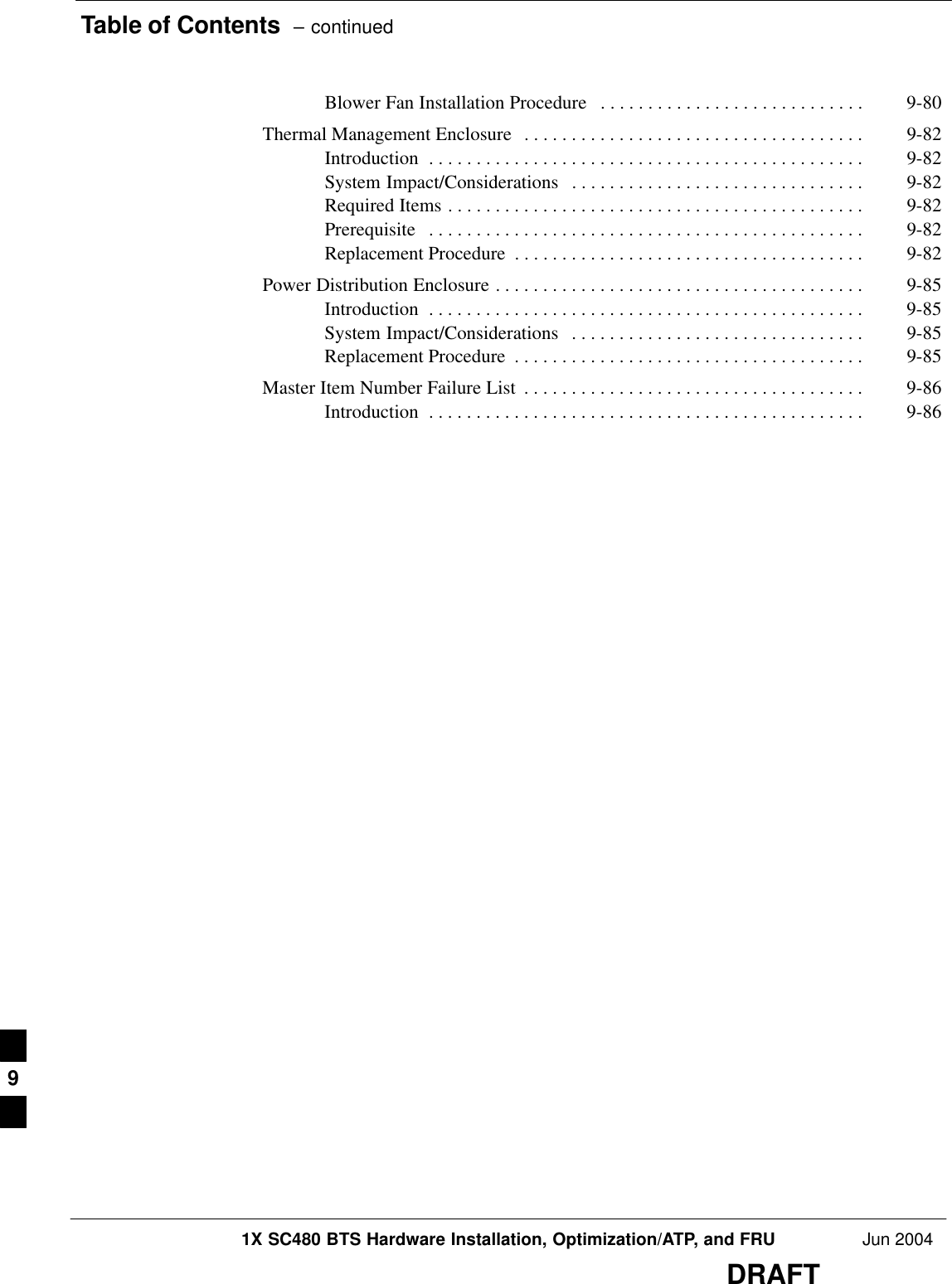 Table of Contents  – continued1X SC480 BTS Hardware Installation, Optimization/ATP, and FRU Jun 2004DRAFTBlower Fan Installation Procedure 9-80 . . . . . . . . . . . . . . . . . . . . . . . . . . . . Thermal Management Enclosure 9-82 . . . . . . . . . . . . . . . . . . . . . . . . . . . . . . . . . . . . Introduction 9-82 . . . . . . . . . . . . . . . . . . . . . . . . . . . . . . . . . . . . . . . . . . . . . . System Impact/Considerations 9-82 . . . . . . . . . . . . . . . . . . . . . . . . . . . . . . . Required Items 9-82 . . . . . . . . . . . . . . . . . . . . . . . . . . . . . . . . . . . . . . . . . . . . Prerequisite 9-82 . . . . . . . . . . . . . . . . . . . . . . . . . . . . . . . . . . . . . . . . . . . . . . Replacement Procedure 9-82 . . . . . . . . . . . . . . . . . . . . . . . . . . . . . . . . . . . . . Power Distribution Enclosure 9-85 . . . . . . . . . . . . . . . . . . . . . . . . . . . . . . . . . . . . . . . Introduction 9-85 . . . . . . . . . . . . . . . . . . . . . . . . . . . . . . . . . . . . . . . . . . . . . . System Impact/Considerations 9-85 . . . . . . . . . . . . . . . . . . . . . . . . . . . . . . . Replacement Procedure 9-85 . . . . . . . . . . . . . . . . . . . . . . . . . . . . . . . . . . . . . Master Item Number Failure List 9-86 . . . . . . . . . . . . . . . . . . . . . . . . . . . . . . . . . . . . Introduction 9-86 . . . . . . . . . . . . . . . . . . . . . . . . . . . . . . . . . . . . . . . . . . . . . . 9