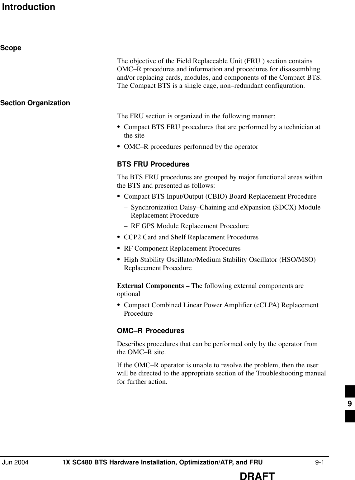 IntroductionJun 2004 1X SC480 BTS Hardware Installation, Optimization/ATP, and FRU  9-1DRAFTScopeThe objective of the Field Replaceable Unit (FRU ) section containsOMC–R procedures and information and procedures for disassemblingand/or replacing cards, modules, and components of the Compact BTS.The Compact BTS is a single cage, non–redundant configuration.Section OrganizationThe FRU section is organized in the following manner:SCompact BTS FRU procedures that are performed by a technician atthe siteSOMC–R procedures performed by the operatorBTS FRU ProceduresThe BTS FRU procedures are grouped by major functional areas withinthe BTS and presented as follows:SCompact BTS Input/Output (CBIO) Board Replacement Procedure– Synchronization Daisy–Chaining and eXpansion (SDCX) ModuleReplacement Procedure– RF GPS Module Replacement ProcedureSCCP2 Card and Shelf Replacement ProceduresSRF Component Replacement ProceduresSHigh Stability Oscillator/Medium Stability Oscillator (HSO/MSO)Replacement ProcedureExternal Components – The following external components areoptional SCompact Combined Linear Power Amplifier (cCLPA) ReplacementProcedureOMC–R ProceduresDescribes procedures that can be performed only by the operator fromthe OMC–R site.If the OMC–R operator is unable to resolve the problem, then the userwill be directed to the appropriate section of the Troubleshooting manualfor further action.9