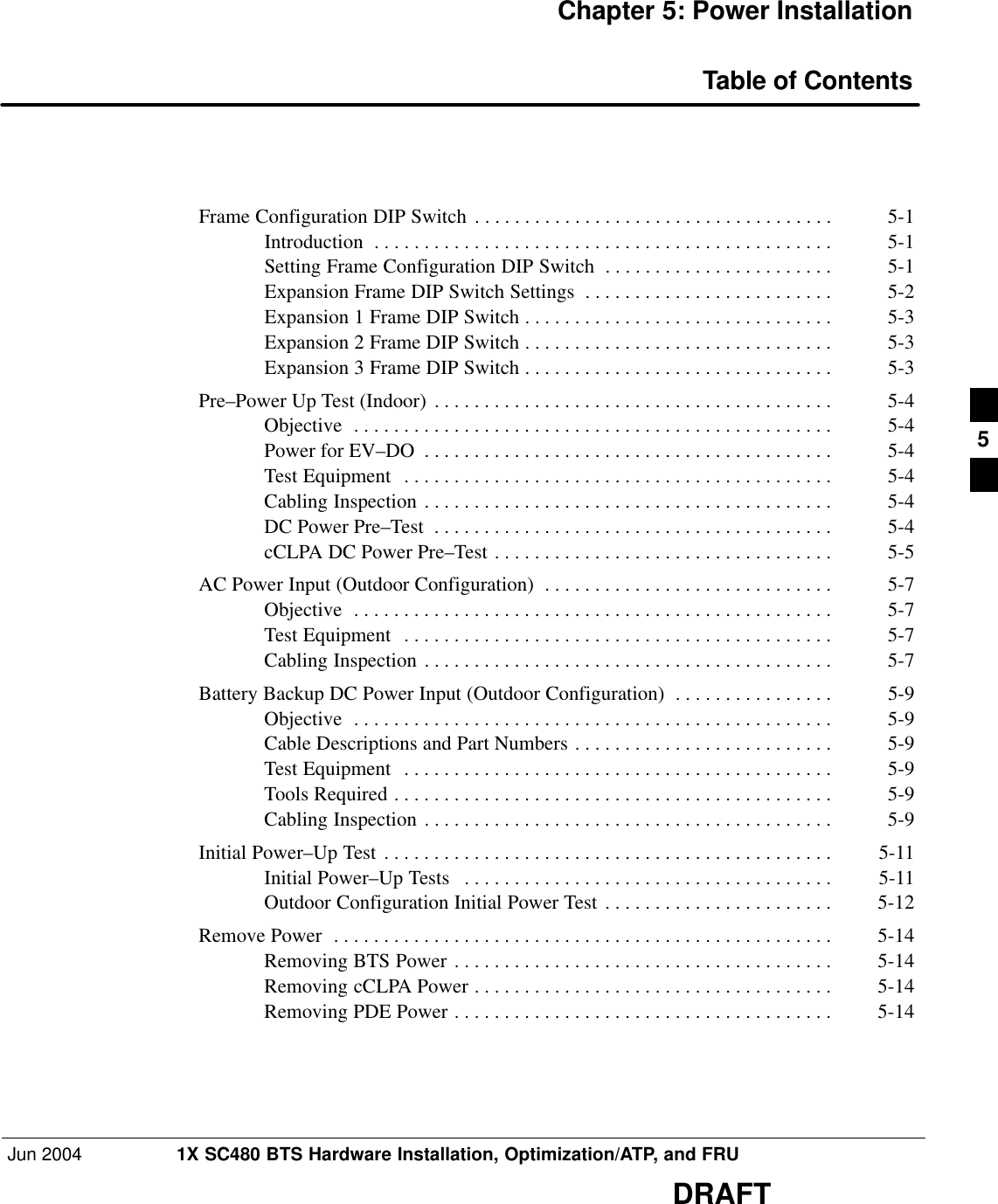 Jun 2004 1X SC480 BTS Hardware Installation, Optimization/ATP, and FRUDRAFTChapter 5: Power InstallationTable of ContentsFrame Configuration DIP Switch 5-1 . . . . . . . . . . . . . . . . . . . . . . . . . . . . . . . . . . . . Introduction 5-1 . . . . . . . . . . . . . . . . . . . . . . . . . . . . . . . . . . . . . . . . . . . . . . Setting Frame Configuration DIP Switch 5-1 . . . . . . . . . . . . . . . . . . . . . . . Expansion Frame DIP Switch Settings 5-2 . . . . . . . . . . . . . . . . . . . . . . . . . Expansion 1 Frame DIP Switch 5-3 . . . . . . . . . . . . . . . . . . . . . . . . . . . . . . . Expansion 2 Frame DIP Switch 5-3 . . . . . . . . . . . . . . . . . . . . . . . . . . . . . . . Expansion 3 Frame DIP Switch 5-3 . . . . . . . . . . . . . . . . . . . . . . . . . . . . . . . Pre–Power Up Test (Indoor) 5-4 . . . . . . . . . . . . . . . . . . . . . . . . . . . . . . . . . . . . . . . . Objective 5-4 . . . . . . . . . . . . . . . . . . . . . . . . . . . . . . . . . . . . . . . . . . . . . . . . Power for EV–DO 5-4 . . . . . . . . . . . . . . . . . . . . . . . . . . . . . . . . . . . . . . . . . Test Equipment 5-4 . . . . . . . . . . . . . . . . . . . . . . . . . . . . . . . . . . . . . . . . . . . Cabling Inspection 5-4 . . . . . . . . . . . . . . . . . . . . . . . . . . . . . . . . . . . . . . . . . DC Power Pre–Test 5-4 . . . . . . . . . . . . . . . . . . . . . . . . . . . . . . . . . . . . . . . . cCLPA DC Power Pre–Test 5-5 . . . . . . . . . . . . . . . . . . . . . . . . . . . . . . . . . . AC Power Input (Outdoor Configuration) 5-7 . . . . . . . . . . . . . . . . . . . . . . . . . . . . . Objective 5-7 . . . . . . . . . . . . . . . . . . . . . . . . . . . . . . . . . . . . . . . . . . . . . . . . Test Equipment 5-7 . . . . . . . . . . . . . . . . . . . . . . . . . . . . . . . . . . . . . . . . . . . Cabling Inspection 5-7 . . . . . . . . . . . . . . . . . . . . . . . . . . . . . . . . . . . . . . . . . Battery Backup DC Power Input (Outdoor Configuration) 5-9 . . . . . . . . . . . . . . . . Objective 5-9 . . . . . . . . . . . . . . . . . . . . . . . . . . . . . . . . . . . . . . . . . . . . . . . . Cable Descriptions and Part Numbers 5-9 . . . . . . . . . . . . . . . . . . . . . . . . . . Test Equipment 5-9 . . . . . . . . . . . . . . . . . . . . . . . . . . . . . . . . . . . . . . . . . . . Tools Required 5-9 . . . . . . . . . . . . . . . . . . . . . . . . . . . . . . . . . . . . . . . . . . . . Cabling Inspection 5-9 . . . . . . . . . . . . . . . . . . . . . . . . . . . . . . . . . . . . . . . . . Initial Power–Up Test 5-11 . . . . . . . . . . . . . . . . . . . . . . . . . . . . . . . . . . . . . . . . . . . . . Initial Power–Up Tests 5-11 . . . . . . . . . . . . . . . . . . . . . . . . . . . . . . . . . . . . . Outdoor Configuration Initial Power Test 5-12 . . . . . . . . . . . . . . . . . . . . . . . Remove Power 5-14 . . . . . . . . . . . . . . . . . . . . . . . . . . . . . . . . . . . . . . . . . . . . . . . . . . Removing BTS Power 5-14 . . . . . . . . . . . . . . . . . . . . . . . . . . . . . . . . . . . . . . Removing cCLPA Power 5-14 . . . . . . . . . . . . . . . . . . . . . . . . . . . . . . . . . . . . Removing PDE Power 5-14 . . . . . . . . . . . . . . . . . . . . . . . . . . . . . . . . . . . . . . 5