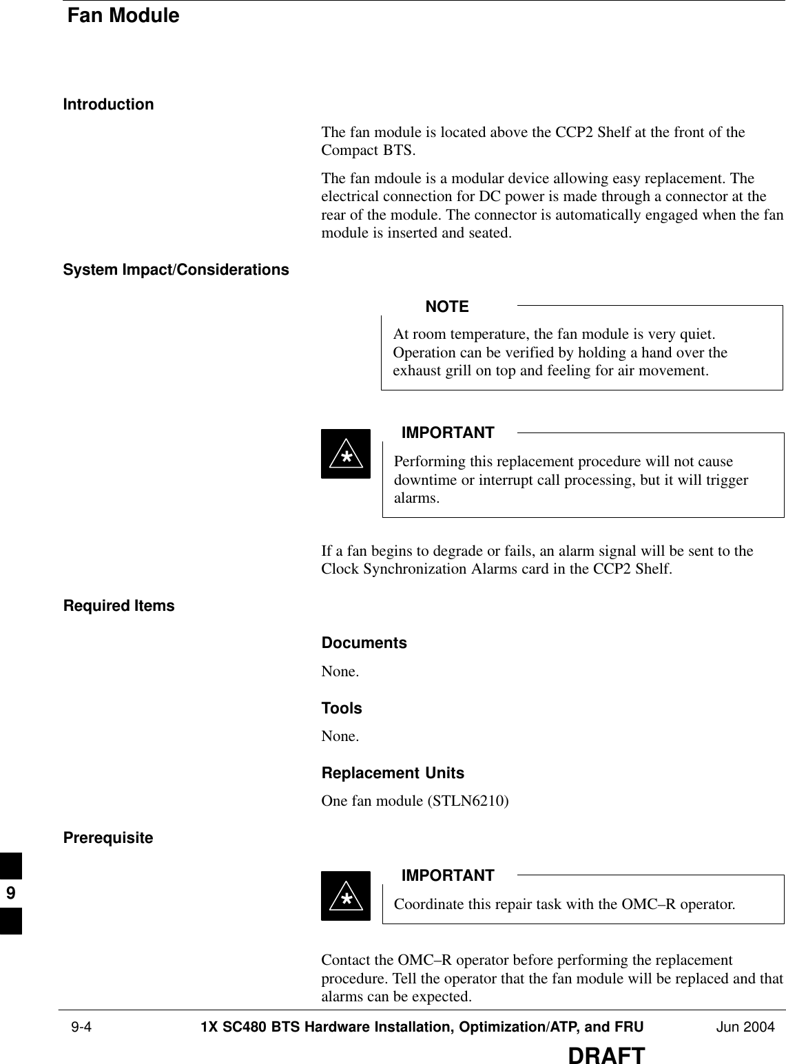 Fan Module 9-4 1X SC480 BTS Hardware Installation, Optimization/ATP, and FRU Jun 2004DRAFTIntroductionThe fan module is located above the CCP2 Shelf at the front of theCompact BTS.The fan mdoule is a modular device allowing easy replacement. Theelectrical connection for DC power is made through a connector at therear of the module. The connector is automatically engaged when the fanmodule is inserted and seated.System Impact/ConsiderationsAt room temperature, the fan module is very quiet.Operation can be verified by holding a hand over theexhaust grill on top and feeling for air movement.NOTEPerforming this replacement procedure will not causedowntime or interrupt call processing, but it will triggeralarms.IMPORTANT*If a fan begins to degrade or fails, an alarm signal will be sent to theClock Synchronization Alarms card in the CCP2 Shelf.Required ItemsDocumentsNone.ToolsNone.Replacement UnitsOne fan module (STLN6210)PrerequisiteCoordinate this repair task with the OMC–R operator.IMPORTANT*Contact the OMC–R operator before performing the replacementprocedure. Tell the operator that the fan module will be replaced and thatalarms can be expected.9