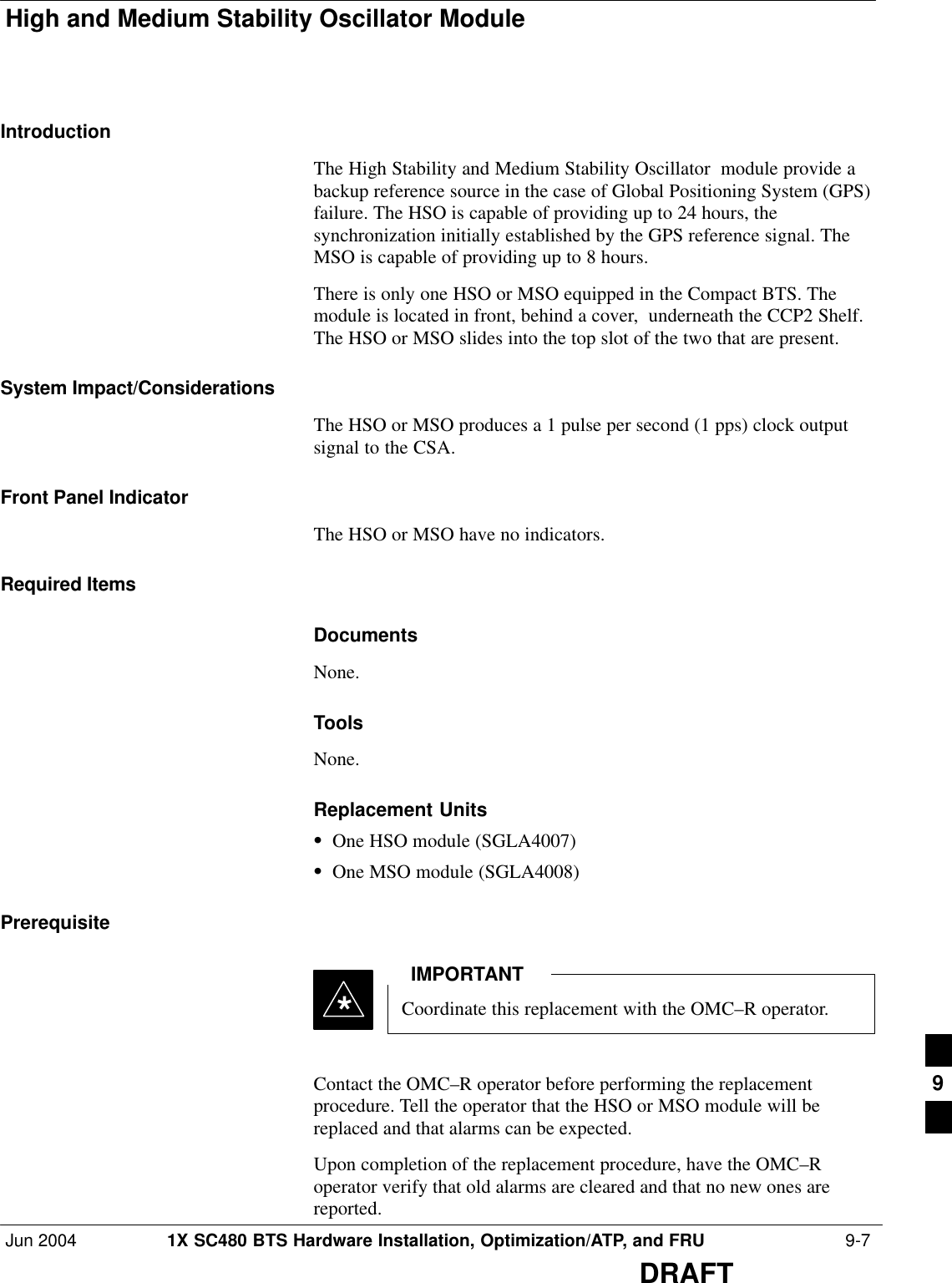 High and Medium Stability Oscillator ModuleJun 2004 1X SC480 BTS Hardware Installation, Optimization/ATP, and FRU  9-7DRAFTIntroductionThe High Stability and Medium Stability Oscillator  module provide abackup reference source in the case of Global Positioning System (GPS)failure. The HSO is capable of providing up to 24 hours, thesynchronization initially established by the GPS reference signal. TheMSO is capable of providing up to 8 hours.There is only one HSO or MSO equipped in the Compact BTS. Themodule is located in front, behind a cover,  underneath the CCP2 Shelf.The HSO or MSO slides into the top slot of the two that are present.System Impact/ConsiderationsThe HSO or MSO produces a 1 pulse per second (1 pps) clock outputsignal to the CSA.Front Panel IndicatorThe HSO or MSO have no indicators.Required ItemsDocumentsNone.ToolsNone.Replacement UnitsSOne HSO module (SGLA4007)SOne MSO module (SGLA4008)PrerequisiteCoordinate this replacement with the OMC–R operator.IMPORTANT*Contact the OMC–R operator before performing the replacementprocedure. Tell the operator that the HSO or MSO module will bereplaced and that alarms can be expected.Upon completion of the replacement procedure, have the OMC–Roperator verify that old alarms are cleared and that no new ones arereported.9