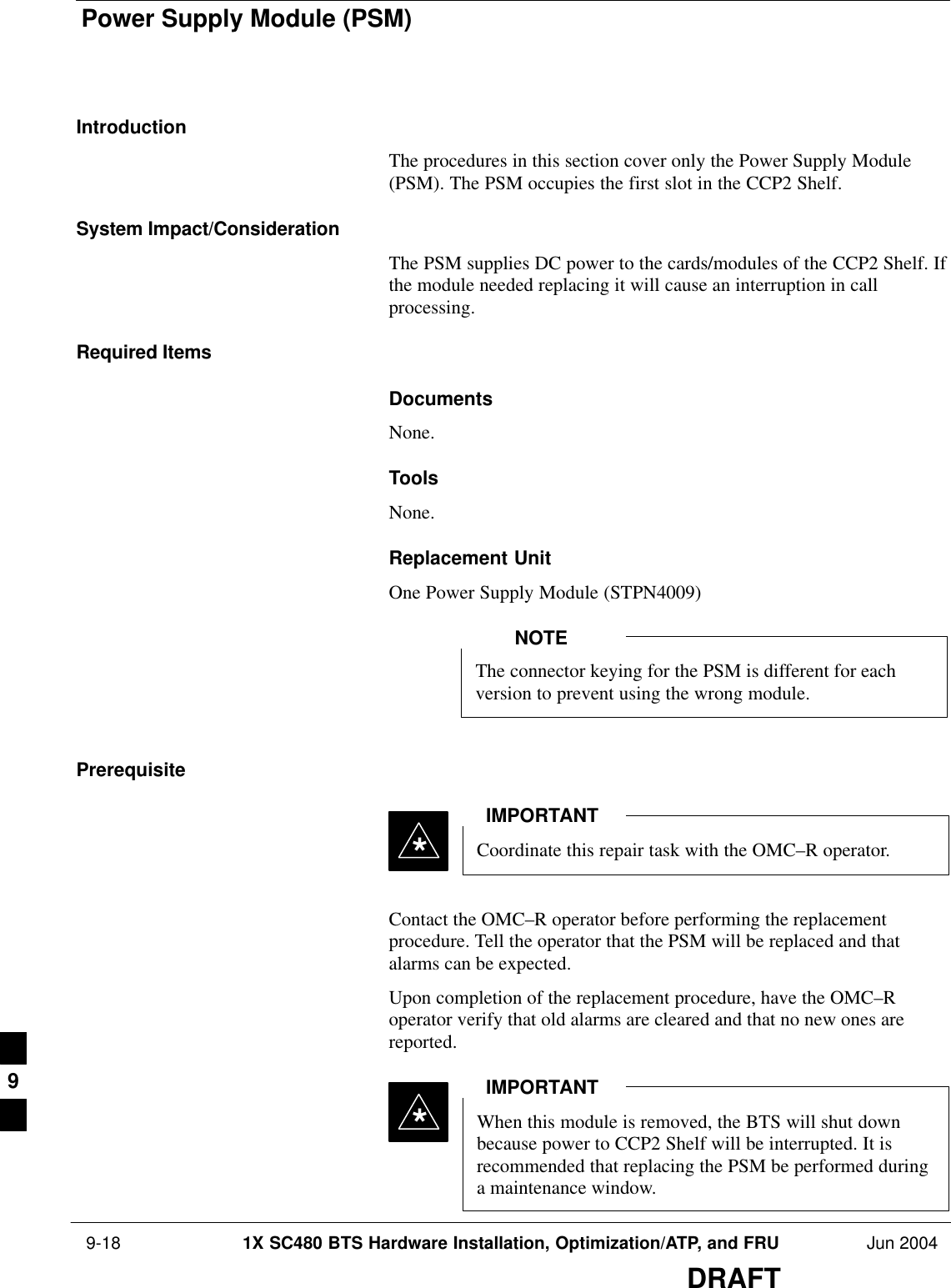 Power Supply Module (PSM) 9-18 1X SC480 BTS Hardware Installation, Optimization/ATP, and FRU Jun 2004DRAFTIntroductionThe procedures in this section cover only the Power Supply Module(PSM). The PSM occupies the first slot in the CCP2 Shelf.System Impact/ConsiderationThe PSM supplies DC power to the cards/modules of the CCP2 Shelf. Ifthe module needed replacing it will cause an interruption in callprocessing.Required ItemsDocumentsNone.ToolsNone.Replacement UnitOne Power Supply Module (STPN4009)The connector keying for the PSM is different for eachversion to prevent using the wrong module.NOTEPrerequisiteCoordinate this repair task with the OMC–R operator.IMPORTANT*Contact the OMC–R operator before performing the replacementprocedure. Tell the operator that the PSM will be replaced and thatalarms can be expected.Upon completion of the replacement procedure, have the OMC–Roperator verify that old alarms are cleared and that no new ones arereported.When this module is removed, the BTS will shut downbecause power to CCP2 Shelf will be interrupted. It isrecommended that replacing the PSM be performed duringa maintenance window.IMPORTANT*9