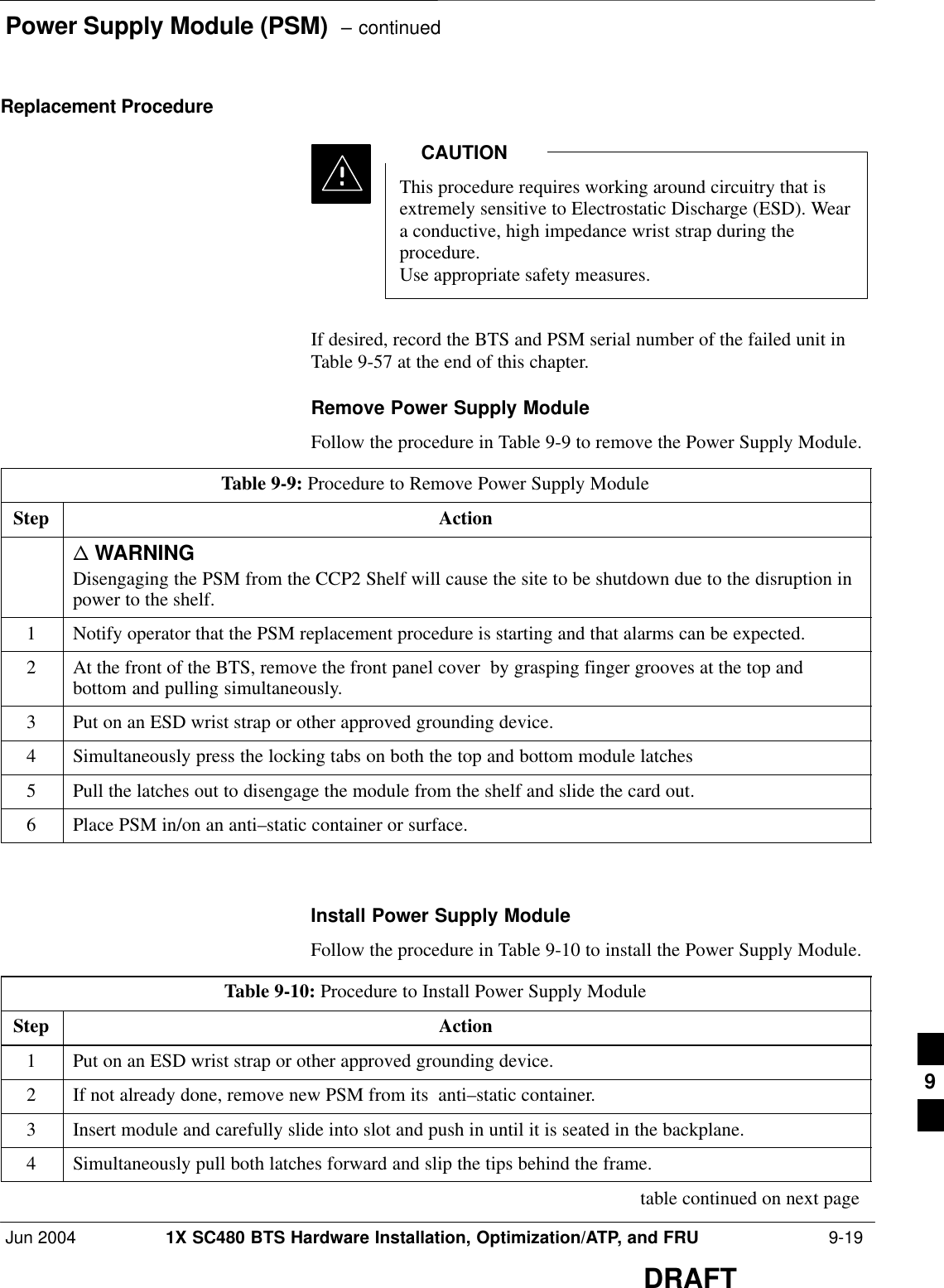 Power Supply Module (PSM)  – continuedJun 2004 1X SC480 BTS Hardware Installation, Optimization/ATP, and FRU  9-19DRAFTReplacement ProcedureThis procedure requires working around circuitry that isextremely sensitive to Electrostatic Discharge (ESD). Weara conductive, high impedance wrist strap during theprocedure.Use appropriate safety measures.CAUTIONIf desired, record the BTS and PSM serial number of the failed unit inTable 9-57 at the end of this chapter.Remove Power Supply ModuleFollow the procedure in Table 9-9 to remove the Power Supply Module.Table 9-9: Procedure to Remove Power Supply ModuleStep Actionn WARNINGDisengaging the PSM from the CCP2 Shelf will cause the site to be shutdown due to the disruption inpower to the shelf.1Notify operator that the PSM replacement procedure is starting and that alarms can be expected.2At the front of the BTS, remove the front panel cover  by grasping finger grooves at the top andbottom and pulling simultaneously.3Put on an ESD wrist strap or other approved grounding device.4Simultaneously press the locking tabs on both the top and bottom module latches5Pull the latches out to disengage the module from the shelf and slide the card out.6Place PSM in/on an anti–static container or surface.  Install Power Supply ModuleFollow the procedure in Table 9-10 to install the Power Supply Module.Table 9-10: Procedure to Install Power Supply ModuleStep Action1Put on an ESD wrist strap or other approved grounding device.2If not already done, remove new PSM from its  anti–static container.3Insert module and carefully slide into slot and push in until it is seated in the backplane.4Simultaneously pull both latches forward and slip the tips behind the frame. table continued on next page9