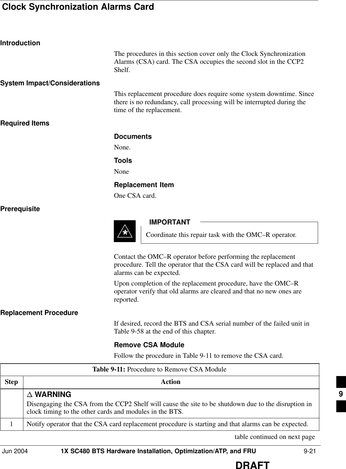 Clock Synchronization Alarms CardJun 2004 1X SC480 BTS Hardware Installation, Optimization/ATP, and FRU  9-21DRAFTIntroductionThe procedures in this section cover only the Clock SynchronizationAlarms (CSA) card. The CSA occupies the second slot in the CCP2Shelf.System Impact/ConsiderationsThis replacement procedure does require some system downtime. Sincethere is no redundancy, call processing will be interrupted during thetime of the replacement.Required ItemsDocumentsNone.ToolsNoneReplacement ItemOne CSA card.PrerequisiteCoordinate this repair task with the OMC–R operator.IMPORTANT*Contact the OMC–R operator before performing the replacementprocedure. Tell the operator that the CSA card will be replaced and thatalarms can be expected.Upon completion of the replacement procedure, have the OMC–Roperator verify that old alarms are cleared and that no new ones arereported.Replacement ProcedureIf desired, record the BTS and CSA serial number of the failed unit inTable 9-58 at the end of this chapter.Remove CSA ModuleFollow the procedure in Table 9-11 to remove the CSA card.Table 9-11: Procedure to Remove CSA ModuleStep Actionn WARNINGDisengaging the CSA from the CCP2 Shelf will cause the site to be shutdown due to the disruption inclock timing to the other cards and modules in the BTS.1Notify operator that the CSA card replacement procedure is starting and that alarms can be expected. table continued on next page9