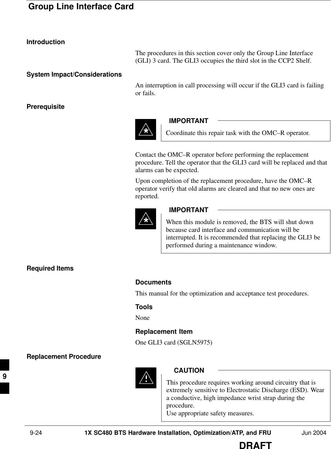 Group Line Interface Card 9-24 1X SC480 BTS Hardware Installation, Optimization/ATP, and FRU Jun 2004DRAFTIntroductionThe procedures in this section cover only the Group Line Interface(GLI) 3 card. The GLI3 occupies the third slot in the CCP2 Shelf.System Impact/ConsiderationsAn interruption in call processing will occur if the GLI3 card is failingor fails.PrerequisiteCoordinate this repair task with the OMC–R operator.IMPORTANT*Contact the OMC–R operator before performing the replacementprocedure. Tell the operator that the GLI3 card will be replaced and thatalarms can be expected.Upon completion of the replacement procedure, have the OMC–Roperator verify that old alarms are cleared and that no new ones arereported.When this module is removed, the BTS will shut downbecause card interface and communication will beinterrupted. It is recommended that replacing the GLI3 beperformed during a maintenance window.IMPORTANT*Required ItemsDocumentsThis manual for the optimization and acceptance test procedures.ToolsNoneReplacement ItemOne GLI3 card (SGLN5975)Replacement ProcedureThis procedure requires working around circuitry that isextremely sensitive to Electrostatic Discharge (ESD). Weara conductive, high impedance wrist strap during theprocedure.Use appropriate safety measures.CAUTION9