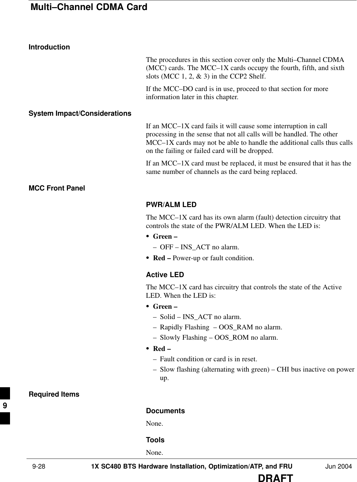 Multi–Channel CDMA Card 9-28 1X SC480 BTS Hardware Installation, Optimization/ATP, and FRU Jun 2004DRAFTIntroductionThe procedures in this section cover only the Multi–Channel CDMA(MCC) cards. The MCC–1X cards occupy the fourth, fifth, and sixthslots (MCC 1, 2, &amp; 3) in the CCP2 Shelf.If the MCC–DO card is in use, proceed to that section for moreinformation later in this chapter.System Impact/ConsiderationsIf an MCC–1X card fails it will cause some interruption in callprocessing in the sense that not all calls will be handled. The otherMCC–1X cards may not be able to handle the additional calls thus callson the failing or failed card will be dropped.If an MCC–1X card must be replaced, it must be ensured that it has thesame number of channels as the card being replaced.MCC Front PanelPWR/ALM LEDThe MCC–1X card has its own alarm (fault) detection circuitry thatcontrols the state of the PWR/ALM LED. When the LED is:SGreen –– OFF – INS_ACT no alarm.SRed – Power-up or fault condition.Active LEDThe MCC–1X card has circuitry that controls the state of the ActiveLED. When the LED is:SGreen –– Solid – INS_ACT no alarm.– Rapidly Flashing  – OOS_RAM no alarm.– Slowly Flashing – OOS_ROM no alarm.SRed –– Fault condition or card is in reset.– Slow flashing (alternating with green) – CHI bus inactive on powerup.Required ItemsDocumentsNone.ToolsNone.9