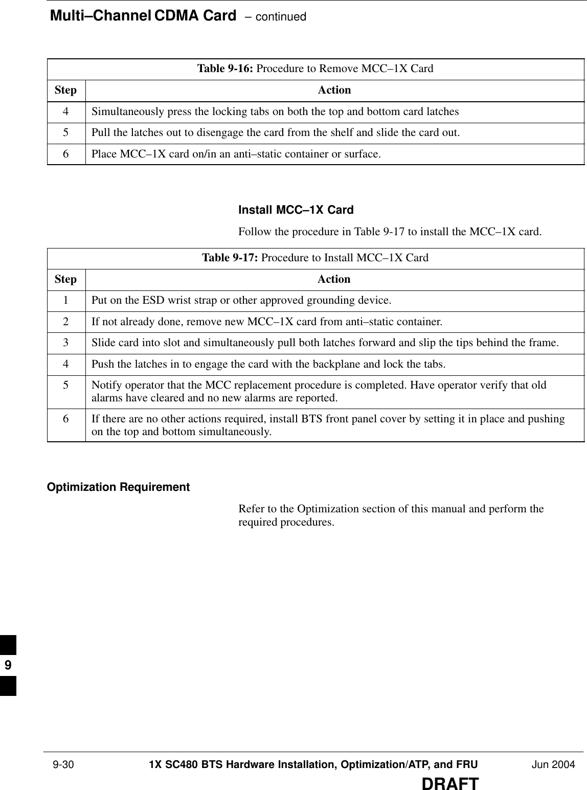 Multi–Channel CDMA Card  – continued 9-30 1X SC480 BTS Hardware Installation, Optimization/ATP, and FRU Jun 2004DRAFTTable 9-16: Procedure to Remove MCC–1X CardStep Action4Simultaneously press the locking tabs on both the top and bottom card latches5Pull the latches out to disengage the card from the shelf and slide the card out.6Place MCC–1X card on/in an anti–static container or surface.  Install MCC–1X CardFollow the procedure in Table 9-17 to install the MCC–1X card.Table 9-17: Procedure to Install MCC–1X CardStep Action1Put on the ESD wrist strap or other approved grounding device.2If not already done, remove new MCC–1X card from anti–static container.3Slide card into slot and simultaneously pull both latches forward and slip the tips behind the frame.4Push the latches in to engage the card with the backplane and lock the tabs.5Notify operator that the MCC replacement procedure is completed. Have operator verify that oldalarms have cleared and no new alarms are reported.6If there are no other actions required, install BTS front panel cover by setting it in place and pushingon the top and bottom simultaneously.  Optimization RequirementRefer to the Optimization section of this manual and perform therequired procedures.9