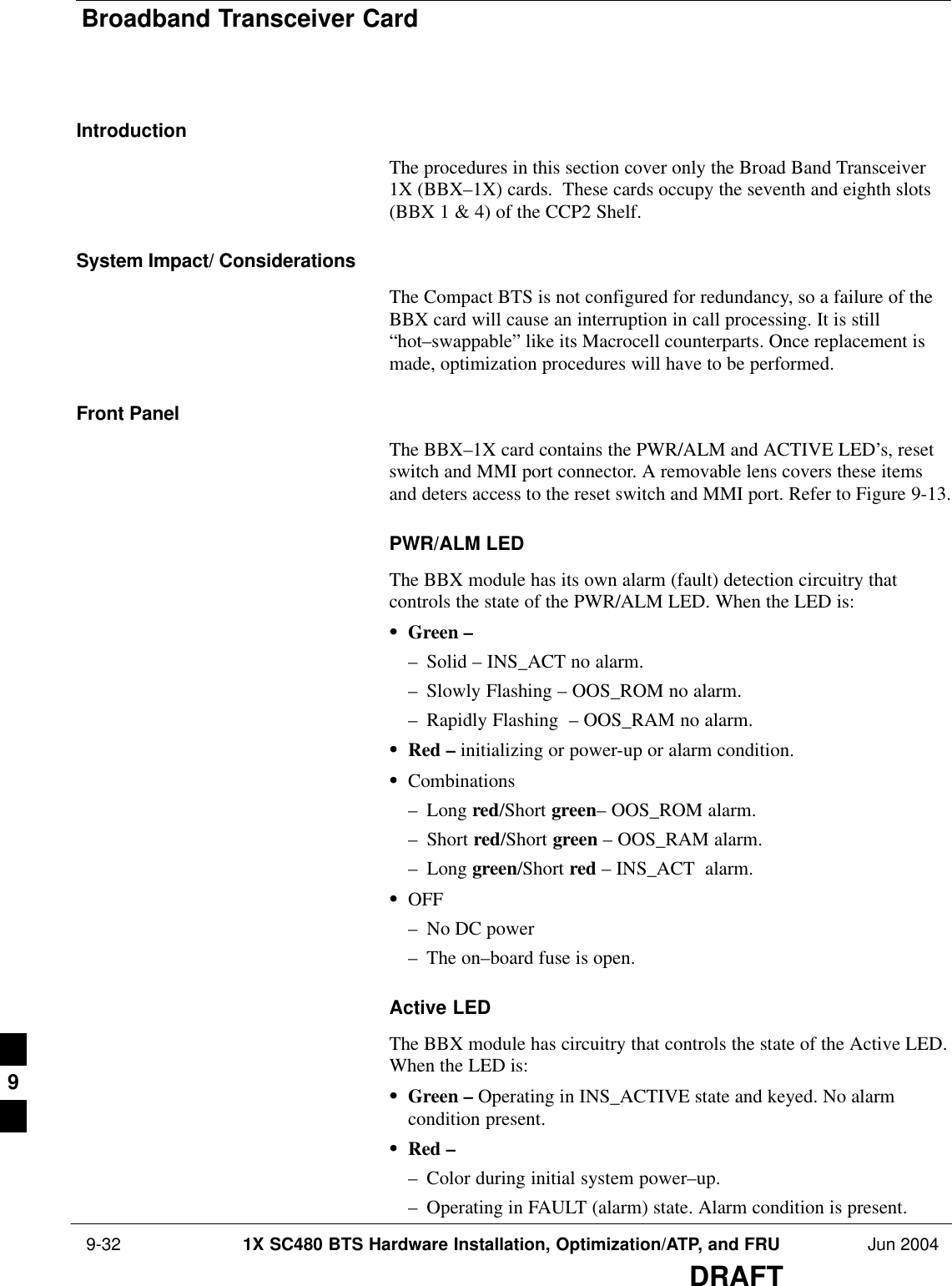 Broadband Transceiver Card 9-32 1X SC480 BTS Hardware Installation, Optimization/ATP, and FRU Jun 2004DRAFTIntroductionThe procedures in this section cover only the Broad Band Transceiver1X (BBX–1X) cards.  These cards occupy the seventh and eighth slots(BBX 1 &amp; 4) of the CCP2 Shelf.System Impact/ ConsiderationsThe Compact BTS is not configured for redundancy, so a failure of theBBX card will cause an interruption in call processing. It is still“hot–swappable” like its Macrocell counterparts. Once replacement ismade, optimization procedures will have to be performed.Front PanelThe BBX–1X card contains the PWR/ALM and ACTIVE LED’s, resetswitch and MMI port connector. A removable lens covers these itemsand deters access to the reset switch and MMI port. Refer to Figure 9-13.PWR/ALM LEDThe BBX module has its own alarm (fault) detection circuitry thatcontrols the state of the PWR/ALM LED. When the LED is:SGreen –– Solid – INS_ACT no alarm.– Slowly Flashing – OOS_ROM no alarm.– Rapidly Flashing  – OOS_RAM no alarm.SRed – initializing or power-up or alarm condition.SCombinations– Long red/Short green– OOS_ROM alarm.– Short red/Short green – OOS_RAM alarm.– Long green/Short red – INS_ACT  alarm.SOFF– No DC power– The on–board fuse is open.Active LEDThe BBX module has circuitry that controls the state of the Active LED.When the LED is:SGreen – Operating in INS_ACTIVE state and keyed. No alarmcondition present.SRed –– Color during initial system power–up.– Operating in FAULT (alarm) state. Alarm condition is present.9