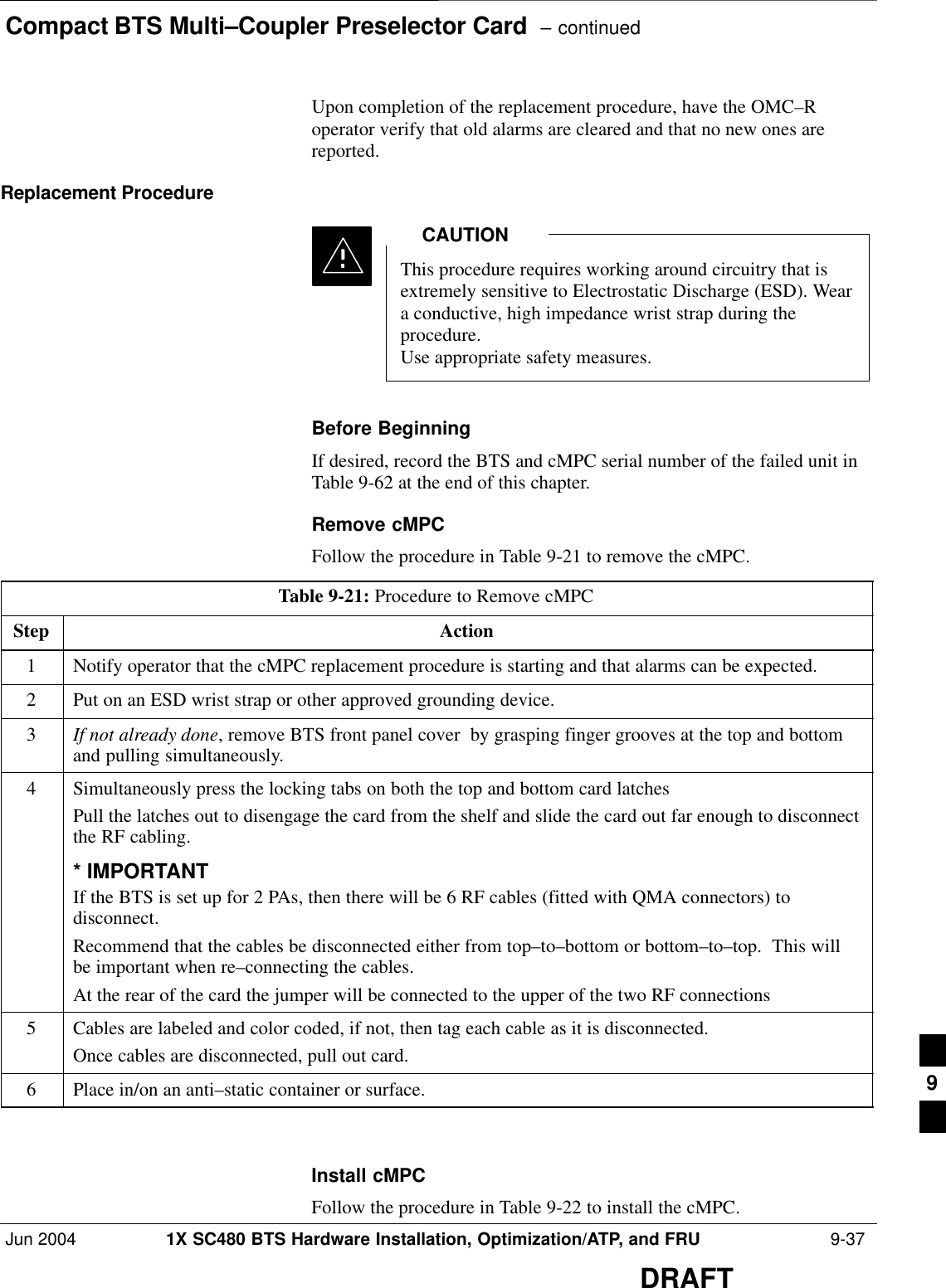 Compact BTS Multi–Coupler Preselector Card  – continuedJun 2004 1X SC480 BTS Hardware Installation, Optimization/ATP, and FRU  9-37DRAFTUpon completion of the replacement procedure, have the OMC–Roperator verify that old alarms are cleared and that no new ones arereported.Replacement ProcedureThis procedure requires working around circuitry that isextremely sensitive to Electrostatic Discharge (ESD). Weara conductive, high impedance wrist strap during theprocedure.Use appropriate safety measures.CAUTIONBefore BeginningIf desired, record the BTS and cMPC serial number of the failed unit inTable 9-62 at the end of this chapter.Remove cMPCFollow the procedure in Table 9-21 to remove the cMPC.Table 9-21: Procedure to Remove cMPCStep Action1Notify operator that the cMPC replacement procedure is starting and that alarms can be expected.2Put on an ESD wrist strap or other approved grounding device.3If not already done, remove BTS front panel cover  by grasping finger grooves at the top and bottomand pulling simultaneously.4Simultaneously press the locking tabs on both the top and bottom card latchesPull the latches out to disengage the card from the shelf and slide the card out far enough to disconnectthe RF cabling.* IMPORTANTIf the BTS is set up for 2 PAs, then there will be 6 RF cables (fitted with QMA connectors) todisconnect.Recommend that the cables be disconnected either from top–to–bottom or bottom–to–top.  This willbe important when re–connecting the cables.At the rear of the card the jumper will be connected to the upper of the two RF connections5Cables are labeled and color coded, if not, then tag each cable as it is disconnected.Once cables are disconnected, pull out card.6Place in/on an anti–static container or surface.  Install cMPCFollow the procedure in Table 9-22 to install the cMPC.9
