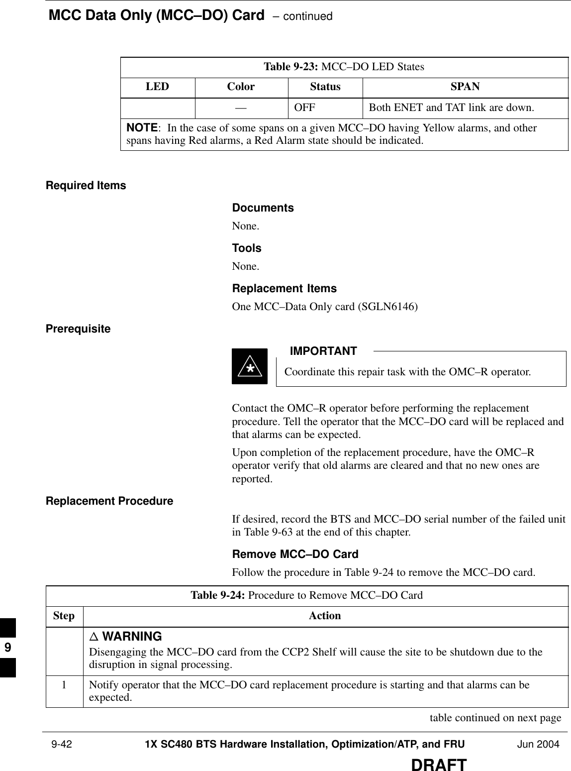 MCC Data Only (MCC–DO) Card  – continued 9-42 1X SC480 BTS Hardware Installation, Optimization/ATP, and FRU Jun 2004DRAFTTable 9-23: MCC–DO LED StatesLED SPANStatusColor–– OFF Both ENET and TAT link are down.NOTE:  In the case of some spans on a given MCC–DO having Yellow alarms, and otherspans having Red alarms, a Red Alarm state should be indicated. Required ItemsDocumentsNone.ToolsNone.Replacement ItemsOne MCC–Data Only card (SGLN6146)PrerequisiteCoordinate this repair task with the OMC–R operator.IMPORTANT*Contact the OMC–R operator before performing the replacementprocedure. Tell the operator that the MCC–DO card will be replaced andthat alarms can be expected.Upon completion of the replacement procedure, have the OMC–Roperator verify that old alarms are cleared and that no new ones arereported.Replacement ProcedureIf desired, record the BTS and MCC–DO serial number of the failed unitin Table 9-63 at the end of this chapter.Remove MCC–DO CardFollow the procedure in Table 9-24 to remove the MCC–DO card.Table 9-24: Procedure to Remove MCC–DO CardStep Actionn WARNINGDisengaging the MCC–DO card from the CCP2 Shelf will cause the site to be shutdown due to thedisruption in signal processing.1Notify operator that the MCC–DO card replacement procedure is starting and that alarms can beexpected. table continued on next page9