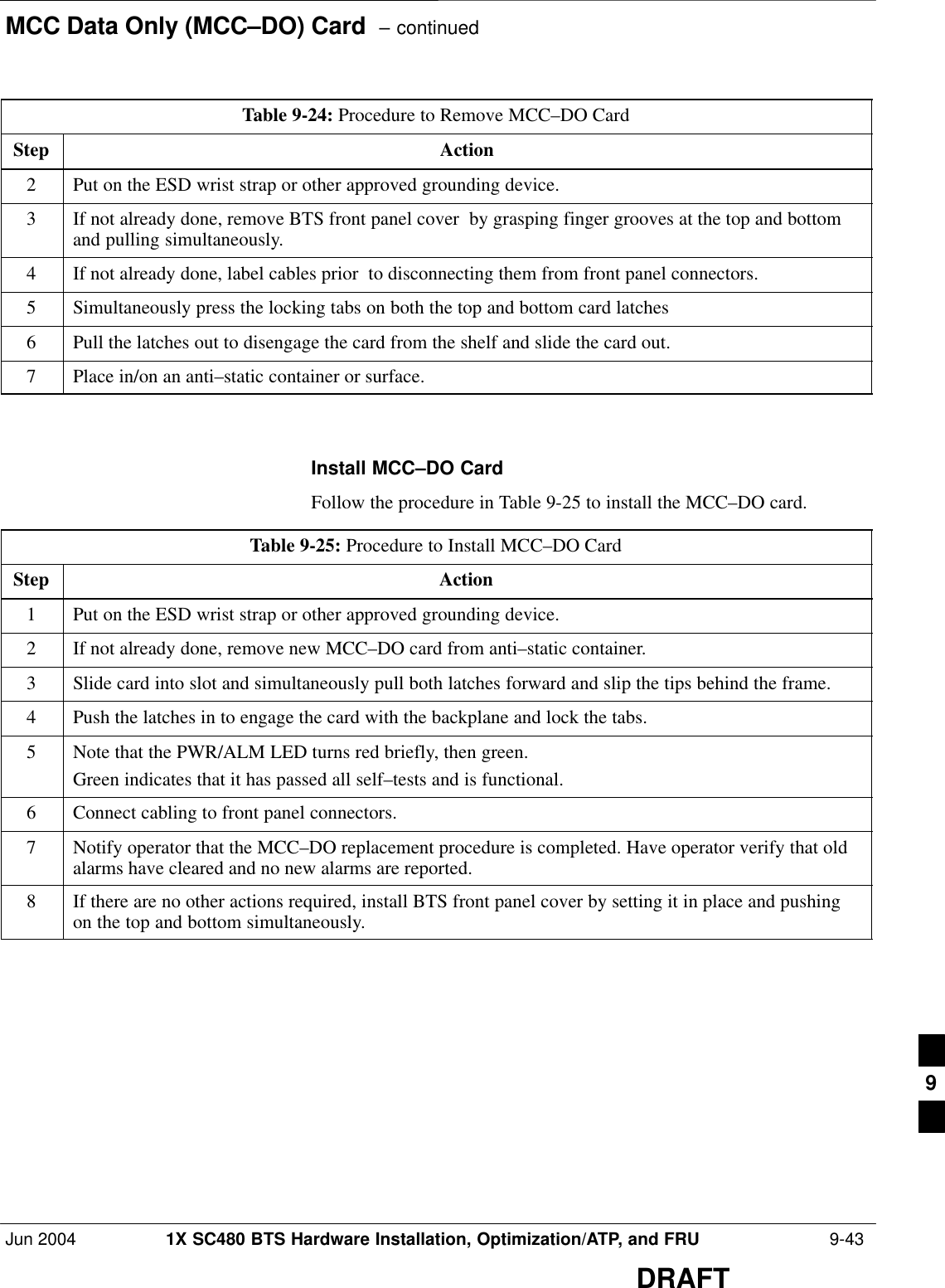 MCC Data Only (MCC–DO) Card  – continuedJun 2004 1X SC480 BTS Hardware Installation, Optimization/ATP, and FRU  9-43DRAFTTable 9-24: Procedure to Remove MCC–DO CardStep Action2Put on the ESD wrist strap or other approved grounding device.3If not already done, remove BTS front panel cover  by grasping finger grooves at the top and bottomand pulling simultaneously.4If not already done, label cables prior  to disconnecting them from front panel connectors.5Simultaneously press the locking tabs on both the top and bottom card latches6Pull the latches out to disengage the card from the shelf and slide the card out.7Place in/on an anti–static container or surface.  Install MCC–DO CardFollow the procedure in Table 9-25 to install the MCC–DO card.Table 9-25: Procedure to Install MCC–DO CardStep Action1Put on the ESD wrist strap or other approved grounding device.2If not already done, remove new MCC–DO card from anti–static container.3Slide card into slot and simultaneously pull both latches forward and slip the tips behind the frame.4Push the latches in to engage the card with the backplane and lock the tabs.5Note that the PWR/ALM LED turns red briefly, then green.Green indicates that it has passed all self–tests and is functional.6Connect cabling to front panel connectors.7Notify operator that the MCC–DO replacement procedure is completed. Have operator verify that oldalarms have cleared and no new alarms are reported.8If there are no other actions required, install BTS front panel cover by setting it in place and pushingon the top and bottom simultaneously.  9