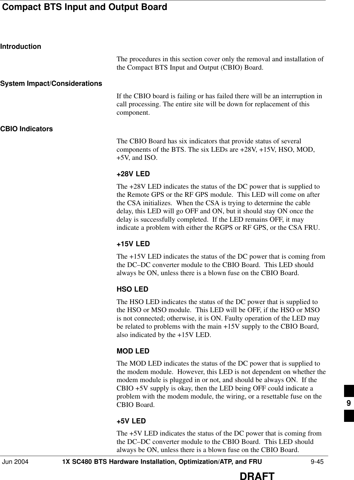 Compact BTS Input and Output BoardJun 2004 1X SC480 BTS Hardware Installation, Optimization/ATP, and FRU  9-45DRAFTIntroductionThe procedures in this section cover only the removal and installation ofthe Compact BTS Input and Output (CBIO) Board.System Impact/ConsiderationsIf the CBIO board is failing or has failed there will be an interruption incall processing. The entire site will be down for replacement of thiscomponent.CBIO IndicatorsThe CBIO Board has six indicators that provide status of severalcomponents of the BTS. The six LEDs are +28V, +15V, HSO, MOD,+5V, and ISO.+28V LEDThe +28V LED indicates the status of the DC power that is supplied tothe Remote GPS or the RF GPS module.  This LED will come on afterthe CSA initializes.  When the CSA is trying to determine the cabledelay, this LED will go OFF and ON, but it should stay ON once thedelay is successfully completed.  If the LED remains OFF, it mayindicate a problem with either the RGPS or RF GPS, or the CSA FRU.+15V LEDThe +15V LED indicates the status of the DC power that is coming fromthe DC–DC converter module to the CBIO Board.  This LED shouldalways be ON, unless there is a blown fuse on the CBIO Board.HSO LEDThe HSO LED indicates the status of the DC power that is supplied tothe HSO or MSO module.  This LED will be OFF, if the HSO or MSOis not connected; otherwise, it is ON. Faulty operation of the LED maybe related to problems with the main +15V supply to the CBIO Board,also indicated by the +15V LED.MOD LEDThe MOD LED indicates the status of the DC power that is supplied tothe modem module.  However, this LED is not dependent on whether themodem module is plugged in or not, and should be always ON.  If theCBIO +5V supply is okay, then the LED being OFF could indicate aproblem with the modem module, the wiring, or a resettable fuse on theCBIO Board.+5V LEDThe +5V LED indicates the status of the DC power that is coming fromthe DC–DC converter module to the CBIO Board.  This LED shouldalways be ON, unless there is a blown fuse on the CBIO Board.9