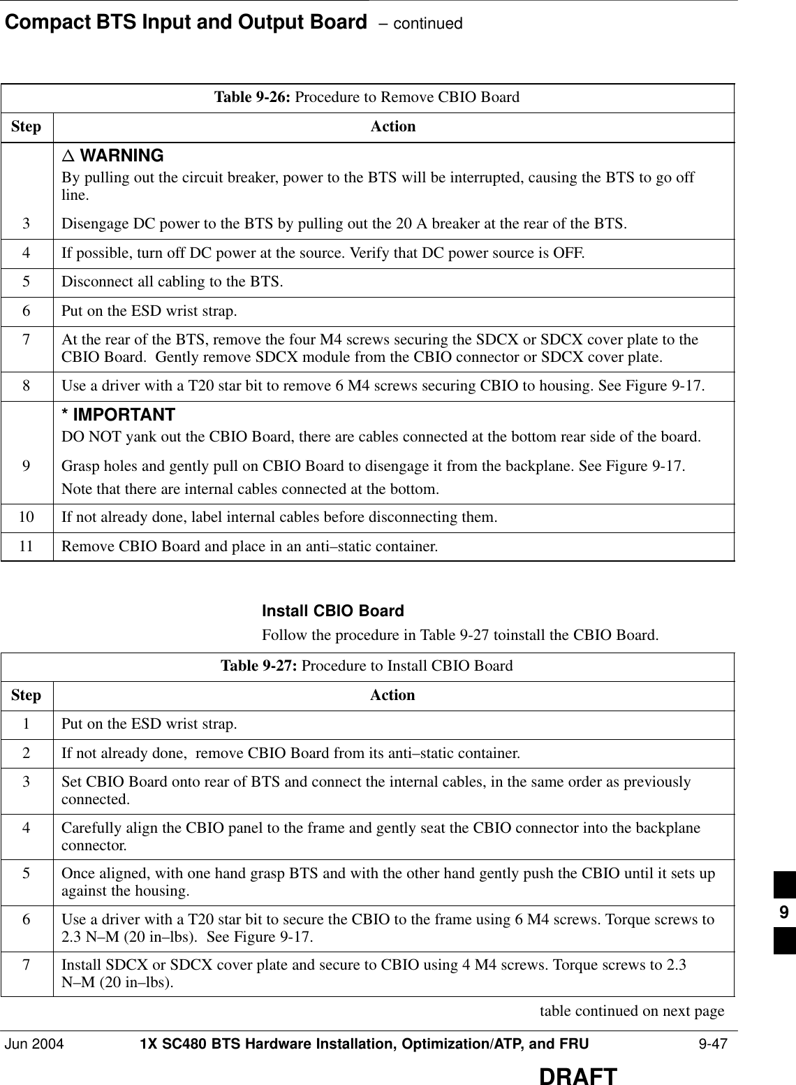 Compact BTS Input and Output Board  – continuedJun 2004 1X SC480 BTS Hardware Installation, Optimization/ATP, and FRU  9-47DRAFTTable 9-26: Procedure to Remove CBIO BoardStep Actionn WARNINGBy pulling out the circuit breaker, power to the BTS will be interrupted, causing the BTS to go offline.3Disengage DC power to the BTS by pulling out the 20 A breaker at the rear of the BTS.4If possible, turn off DC power at the source. Verify that DC power source is OFF.5Disconnect all cabling to the BTS.6Put on the ESD wrist strap.7At the rear of the BTS, remove the four M4 screws securing the SDCX or SDCX cover plate to theCBIO Board.  Gently remove SDCX module from the CBIO connector or SDCX cover plate.8Use a driver with a T20 star bit to remove 6 M4 screws securing CBIO to housing. See Figure 9-17.* IMPORTANTDO NOT yank out the CBIO Board, there are cables connected at the bottom rear side of the board.9Grasp holes and gently pull on CBIO Board to disengage it from the backplane. See Figure 9-17.Note that there are internal cables connected at the bottom.10 If not already done, label internal cables before disconnecting them.11 Remove CBIO Board and place in an anti–static container.  Install CBIO BoardFollow the procedure in Table 9-27 toinstall the CBIO Board.Table 9-27: Procedure to Install CBIO BoardStep Action1Put on the ESD wrist strap.2If not already done,  remove CBIO Board from its anti–static container.3Set CBIO Board onto rear of BTS and connect the internal cables, in the same order as previouslyconnected.4Carefully align the CBIO panel to the frame and gently seat the CBIO connector into the backplaneconnector.5Once aligned, with one hand grasp BTS and with the other hand gently push the CBIO until it sets upagainst the housing.6Use a driver with a T20 star bit to secure the CBIO to the frame using 6 M4 screws. Torque screws to2.3 N–M (20 in–lbs).  See Figure 9-17.7Install SDCX or SDCX cover plate and secure to CBIO using 4 M4 screws. Torque screws to 2.3N–M (20 in–lbs). table continued on next page9