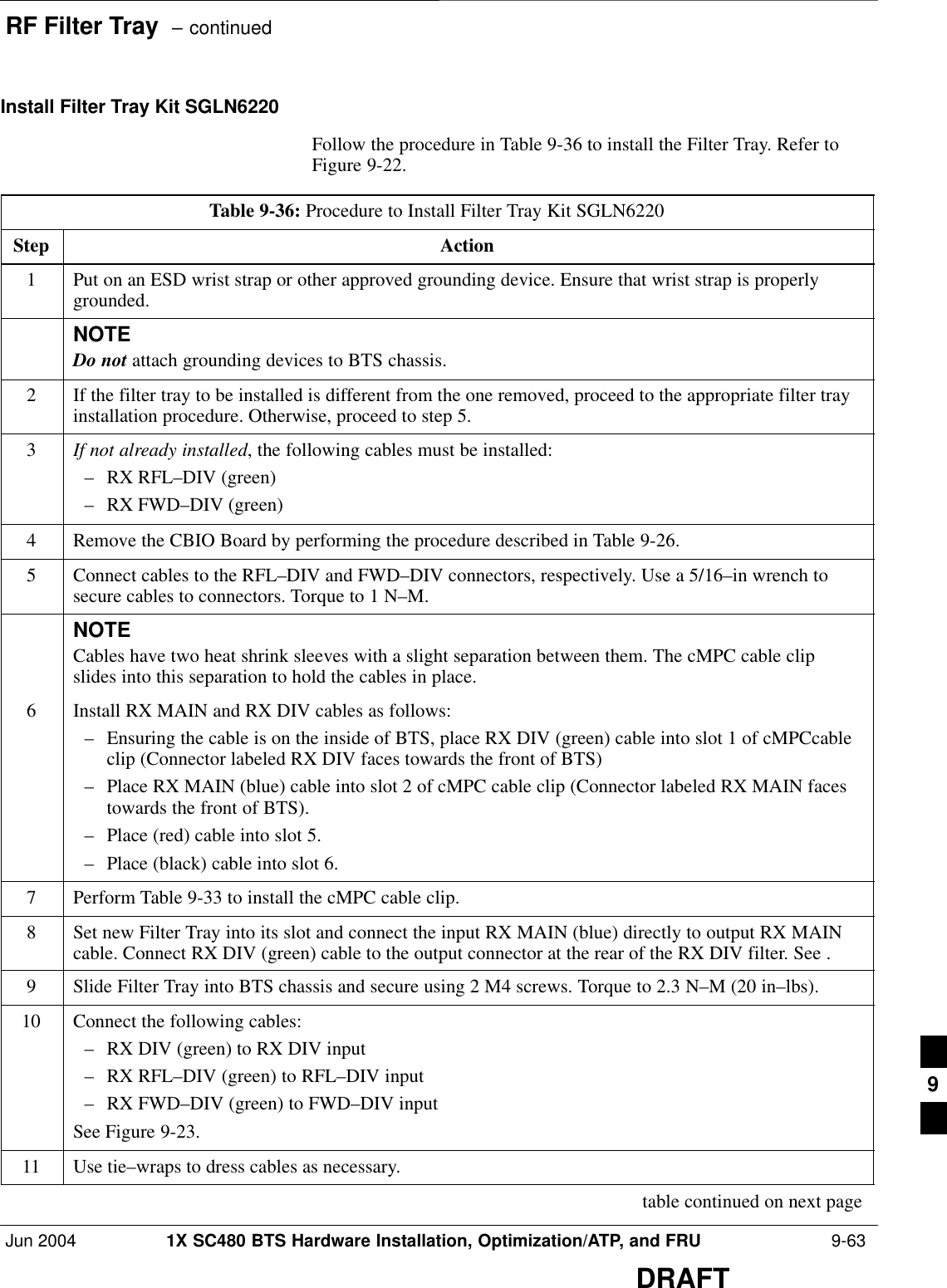 RF Filter Tray  – continuedJun 2004 1X SC480 BTS Hardware Installation, Optimization/ATP, and FRU  9-63DRAFTInstall Filter Tray Kit SGLN6220Follow the procedure in Table 9-36 to install the Filter Tray. Refer toFigure 9-22.Table 9-36: Procedure to Install Filter Tray Kit SGLN6220Step Action1Put on an ESD wrist strap or other approved grounding device. Ensure that wrist strap is properlygrounded.NOTEDo not attach grounding devices to BTS chassis.2If the filter tray to be installed is different from the one removed, proceed to the appropriate filter trayinstallation procedure. Otherwise, proceed to step 5.3If not already installed, the following cables must be installed:– RX RFL–DIV (green)– RX FWD–DIV (green)4Remove the CBIO Board by performing the procedure described in Table 9-26.5Connect cables to the RFL–DIV and FWD–DIV connectors, respectively. Use a 5/16–in wrench tosecure cables to connectors. Torque to 1 N–M.NOTECables have two heat shrink sleeves with a slight separation between them. The cMPC cable clipslides into this separation to hold the cables in place.6Install RX MAIN and RX DIV cables as follows:– Ensuring the cable is on the inside of BTS, place RX DIV (green) cable into slot 1 of cMPCcableclip (Connector labeled RX DIV faces towards the front of BTS)– Place RX MAIN (blue) cable into slot 2 of cMPC cable clip (Connector labeled RX MAIN facestowards the front of BTS).– Place (red) cable into slot 5.– Place (black) cable into slot 6.7Perform Table 9-33 to install the cMPC cable clip.8Set new Filter Tray into its slot and connect the input RX MAIN (blue) directly to output RX MAINcable. Connect RX DIV (green) cable to the output connector at the rear of the RX DIV filter. See .9Slide Filter Tray into BTS chassis and secure using 2 M4 screws. Torque to 2.3 N–M (20 in–lbs).10 Connect the following cables:– RX DIV (green) to RX DIV input– RX RFL–DIV (green) to RFL–DIV input– RX FWD–DIV (green) to FWD–DIV inputSee Figure 9-23.11 Use tie–wraps to dress cables as necessary. table continued on next page9