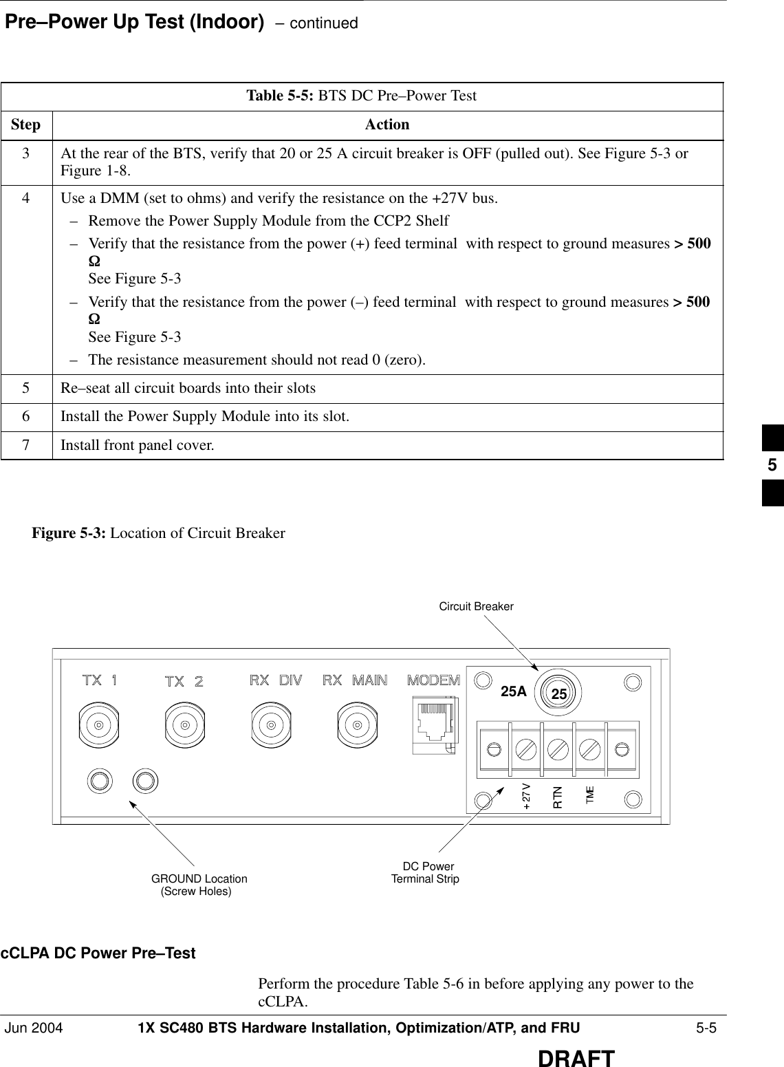 Pre–Power Up Test (Indoor)  – continuedJun 2004 1X SC480 BTS Hardware Installation, Optimization/ATP, and FRU  5-5DRAFTTable 5-5: BTS DC Pre–Power TestStep Action3At the rear of the BTS, verify that 20 or 25 A circuit breaker is OFF (pulled out). See Figure 5-3 orFigure 1-8.4Use a DMM (set to ohms) and verify the resistance on the +27V bus.– Remove the Power Supply Module from the CCP2 Shelf– Verify that the resistance from the power (+) feed terminal  with respect to ground measures &gt; 500W  See Figure 5-3– Verify that the resistance from the power (–) feed terminal  with respect to ground measures &gt; 500W   See Figure 5-3– The resistance measurement should not read 0 (zero).5Re–seat all circuit boards into their slots6Install the Power Supply Module into its slot.7Install front panel cover.    GROUND Location(Screw Holes)  DC PowerTerminal Strip Circuit Breaker 25AFigure 5-3: Location of Circuit Breaker 25cCLPA DC Power Pre–TestPerform the procedure Table 5-6 in before applying any power to thecCLPA.5