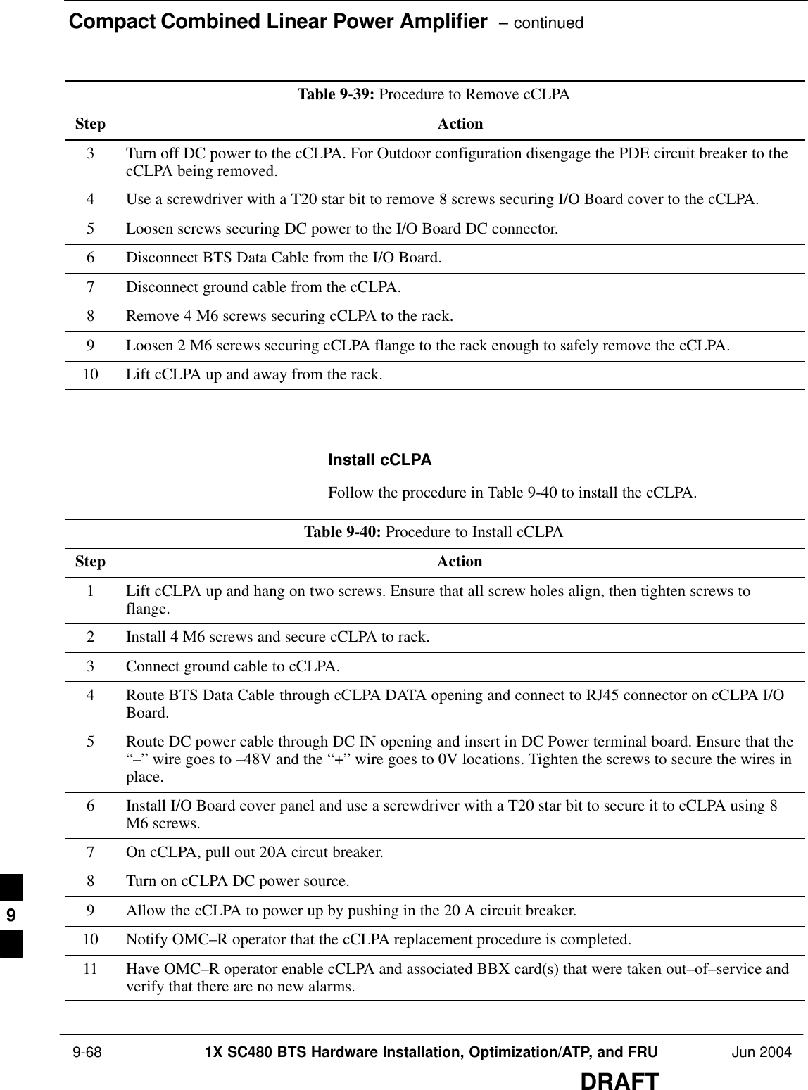 Compact Combined Linear Power Amplifier  – continued 9-68 1X SC480 BTS Hardware Installation, Optimization/ATP, and FRU Jun 2004DRAFTTable 9-39: Procedure to Remove cCLPAStep Action3Turn off DC power to the cCLPA. For Outdoor configuration disengage the PDE circuit breaker to thecCLPA being removed.4Use a screwdriver with a T20 star bit to remove 8 screws securing I/O Board cover to the cCLPA.5Loosen screws securing DC power to the I/O Board DC connector.6Disconnect BTS Data Cable from the I/O Board.7Disconnect ground cable from the cCLPA.8Remove 4 M6 screws securing cCLPA to the rack.9Loosen 2 M6 screws securing cCLPA flange to the rack enough to safely remove the cCLPA.10 Lift cCLPA up and away from the rack.  Install cCLPAFollow the procedure in Table 9-40 to install the cCLPA.Table 9-40: Procedure to Install cCLPAStep Action1Lift cCLPA up and hang on two screws. Ensure that all screw holes align, then tighten screws toflange.2Install 4 M6 screws and secure cCLPA to rack.3Connect ground cable to cCLPA.4Route BTS Data Cable through cCLPA DATA opening and connect to RJ45 connector on cCLPA I/OBoard.5Route DC power cable through DC IN opening and insert in DC Power terminal board. Ensure that the“–” wire goes to –48V and the “+” wire goes to 0V locations. Tighten the screws to secure the wires inplace.6Install I/O Board cover panel and use a screwdriver with a T20 star bit to secure it to cCLPA using 8M6 screws.7On cCLPA, pull out 20A circut breaker.8Turn on cCLPA DC power source.9Allow the cCLPA to power up by pushing in the 20 A circuit breaker.10 Notify OMC–R operator that the cCLPA replacement procedure is completed.11 Have OMC–R operator enable cCLPA and associated BBX card(s) that were taken out–of–service andverify that there are no new alarms.  9