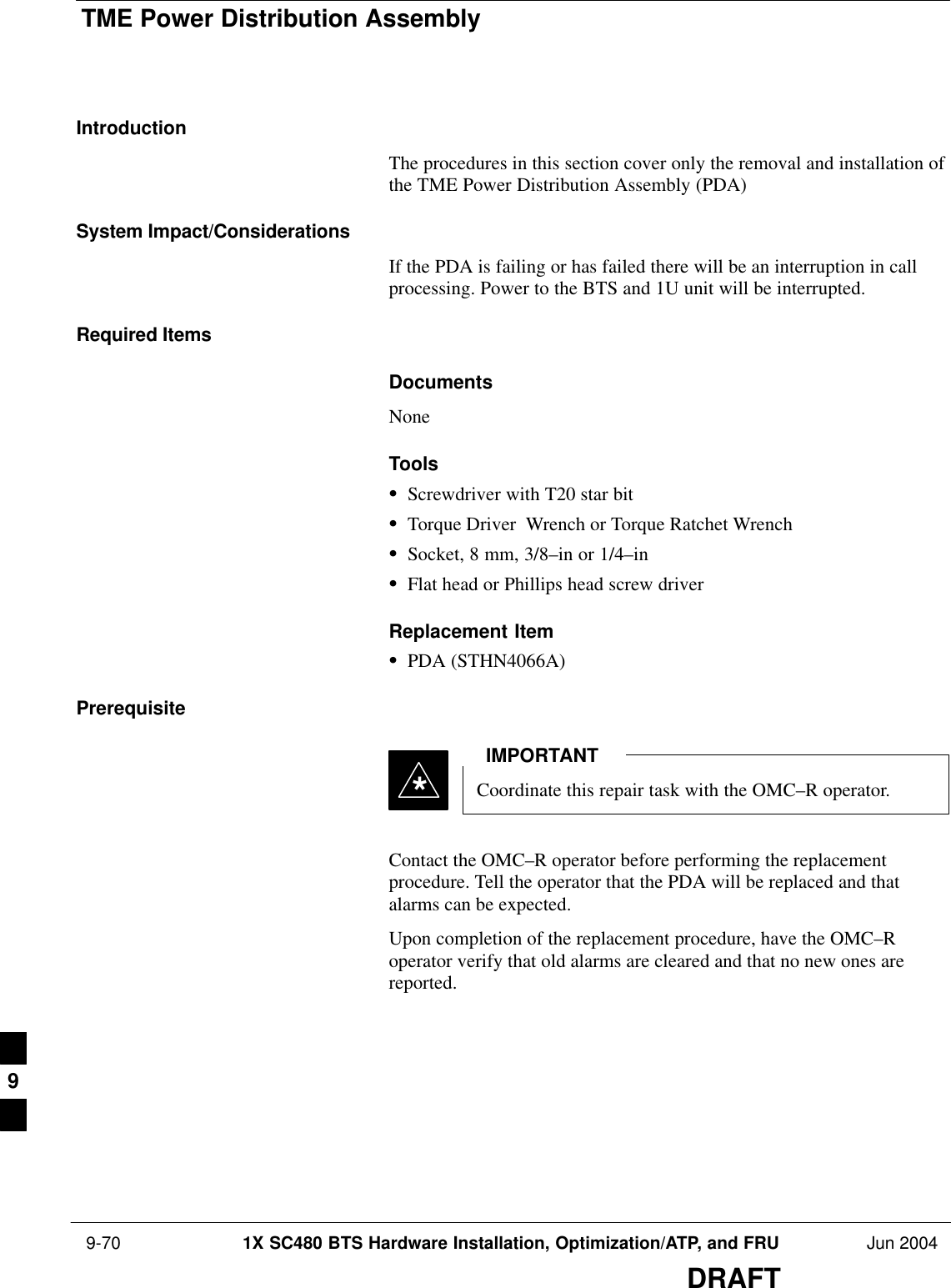 TME Power Distribution Assembly 9-70 1X SC480 BTS Hardware Installation, Optimization/ATP, and FRU Jun 2004DRAFTIntroductionThe procedures in this section cover only the removal and installation ofthe TME Power Distribution Assembly (PDA)System Impact/ConsiderationsIf the PDA is failing or has failed there will be an interruption in callprocessing. Power to the BTS and 1U unit will be interrupted.Required ItemsDocumentsNoneToolsSScrewdriver with T20 star bitSTorque Driver  Wrench or Torque Ratchet WrenchSSocket, 8 mm, 3/8–in or 1/4–inSFlat head or Phillips head screw driverReplacement ItemSPDA (STHN4066A)PrerequisiteCoordinate this repair task with the OMC–R operator.IMPORTANT*Contact the OMC–R operator before performing the replacementprocedure. Tell the operator that the PDA will be replaced and thatalarms can be expected.Upon completion of the replacement procedure, have the OMC–Roperator verify that old alarms are cleared and that no new ones arereported.9