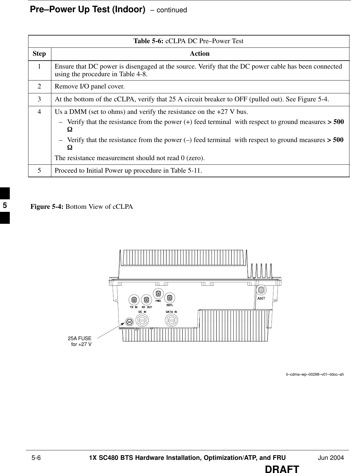 Pre–Power Up Test (Indoor)  – continued 5-6 1X SC480 BTS Hardware Installation, Optimization/ATP, and FRU Jun 2004DRAFTTable 5-6: cCLPA DC Pre–Power TestStep Action1Ensure that DC power is disengaged at the source. Verify that the DC power cable has been connectedusing the procedure in Table 4-8.2Remove I/O panel cover.3At the bottom of the cCLPA, verify that 25 A circuit breaker to OFF (pulled out). See Figure 5-4.4Us a DMM (set to ohms) and verify the resistance on the +27 V bus.– Verify that the resistance from the power (+) feed terminal  with respect to ground measures &gt; 500W – Verify that the resistance from the power (–) feed terminal  with respect to ground measures &gt; 500W   The resistance measurement should not read 0 (zero).5Proceed to Initial Power up procedure in Table 5-11.  ti–cdma–wp–00298–v01–ildoc–ahFigure 5-4: Bottom View of cCLPA25A FUSEfor +27 V5