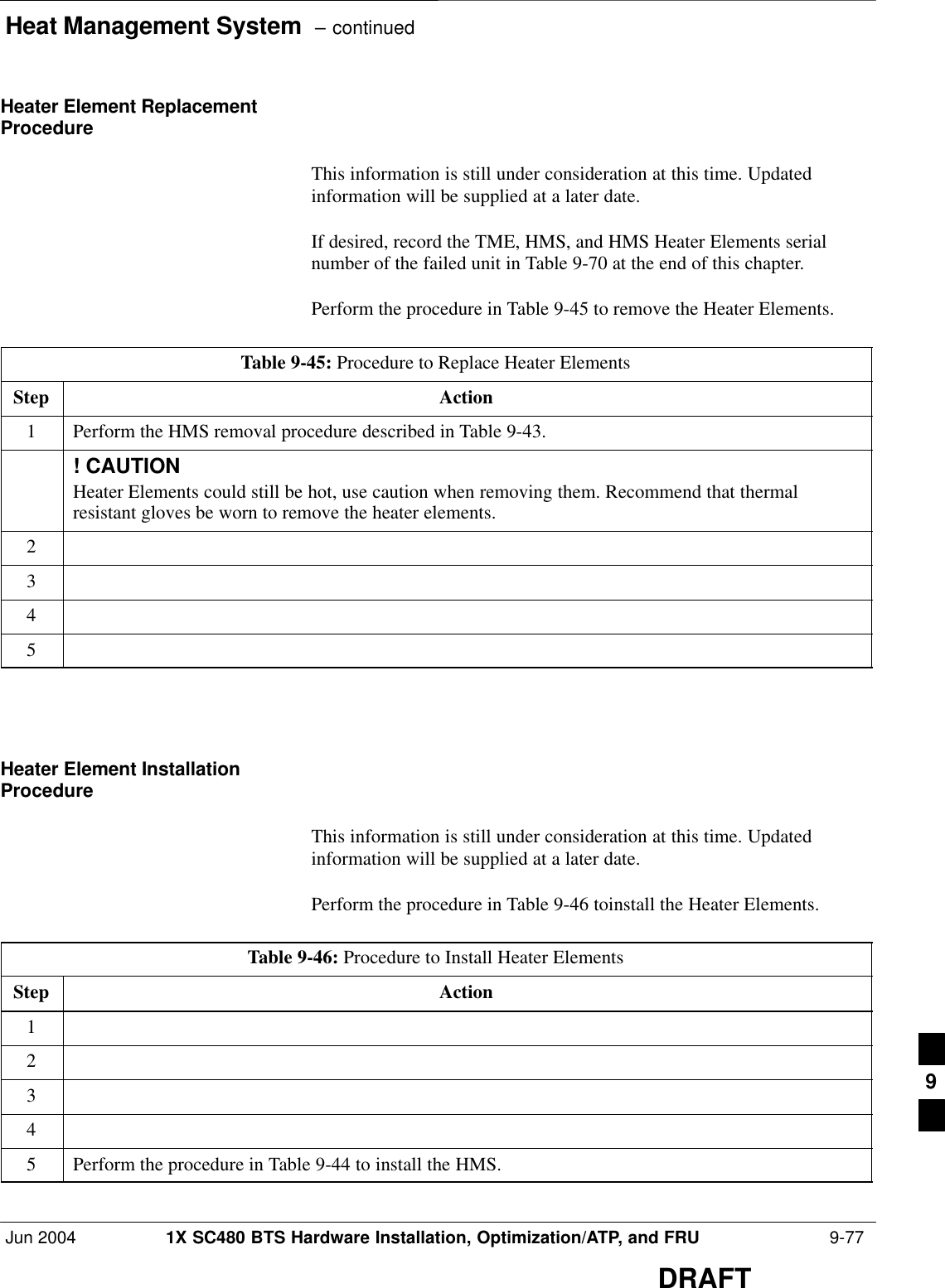 Heat Management System  – continuedJun 2004 1X SC480 BTS Hardware Installation, Optimization/ATP, and FRU  9-77DRAFTHeater Element ReplacementProcedureThis information is still under consideration at this time. Updatedinformation will be supplied at a later date.If desired, record the TME, HMS, and HMS Heater Elements serialnumber of the failed unit in Table 9-70 at the end of this chapter.Perform the procedure in Table 9-45 to remove the Heater Elements.Table 9-45: Procedure to Replace Heater ElementsStep Action1Perform the HMS removal procedure described in Table 9-43.! CAUTIONHeater Elements could still be hot, use caution when removing them. Recommend that thermalresistant gloves be worn to remove the heater elements.2345  Heater Element InstallationProcedureThis information is still under consideration at this time. Updatedinformation will be supplied at a later date.Perform the procedure in Table 9-46 toinstall the Heater Elements.Table 9-46: Procedure to Install Heater ElementsStep Action12345Perform the procedure in Table 9-44 to install the HMS.  9