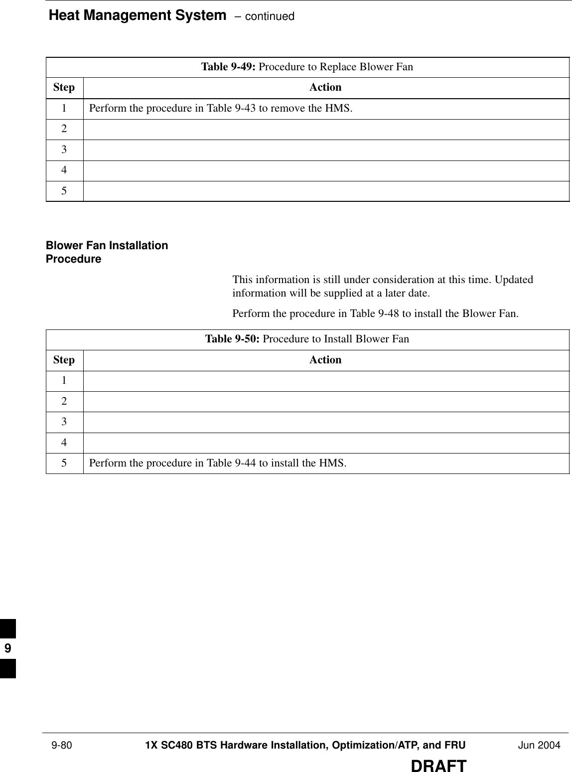 Heat Management System  – continued 9-80 1X SC480 BTS Hardware Installation, Optimization/ATP, and FRU Jun 2004DRAFTTable 9-49: Procedure to Replace Blower FanStep Action1Perform the procedure in Table 9-43 to remove the HMS.2345  Blower Fan InstallationProcedureThis information is still under consideration at this time. Updatedinformation will be supplied at a later date.Perform the procedure in Table 9-48 to install the Blower Fan.Table 9-50: Procedure to Install Blower FanStep Action12345Perform the procedure in Table 9-44 to install the HMS.  9