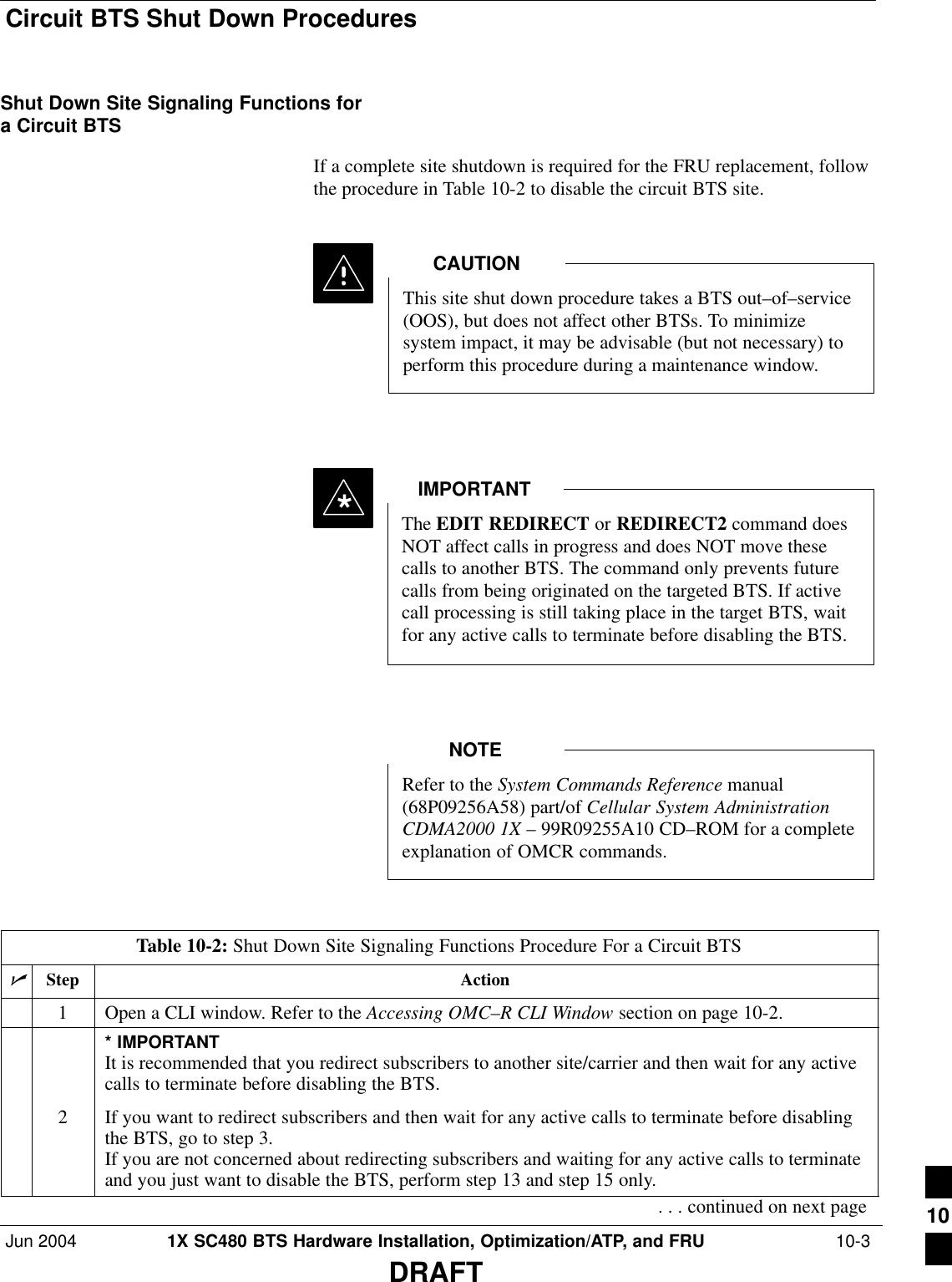 Circuit BTS Shut Down ProceduresJun 2004 1X SC480 BTS Hardware Installation, Optimization/ATP, and FRU  10-3DRAFTShut Down Site Signaling Functions fora Circuit BTSIf a complete site shutdown is required for the FRU replacement, followthe procedure in Table 10-2 to disable the circuit BTS site.This site shut down procedure takes a BTS out–of–service(OOS), but does not affect other BTSs. To minimizesystem impact, it may be advisable (but not necessary) toperform this procedure during a maintenance window.CAUTIONThe EDIT REDIRECT or REDIRECT2 command doesNOT affect calls in progress and does NOT move thesecalls to another BTS. The command only prevents futurecalls from being originated on the targeted BTS. If activecall processing is still taking place in the target BTS, waitfor any active calls to terminate before disabling the BTS.IMPORTANT*Refer to the System Commands Reference manual(68P09256A58) part/of Cellular System AdministrationCDMA2000 1X – 99R09255A10 CD–ROM for a completeexplanation of OMCR commands.NOTETable 10-2: Shut Down Site Signaling Functions Procedure For a Circuit BTSnStep Action1Open a CLI window. Refer to the Accessing OMC–R CLI Window section on page 10-2.* IMPORTANTIt is recommended that you redirect subscribers to another site/carrier and then wait for any activecalls to terminate before disabling the BTS.2If you want to redirect subscribers and then wait for any active calls to terminate before disablingthe BTS, go to step 3.If you are not concerned about redirecting subscribers and waiting for any active calls to terminateand you just want to disable the BTS, perform step 13 and step 15 only.. . . continued on next page 10