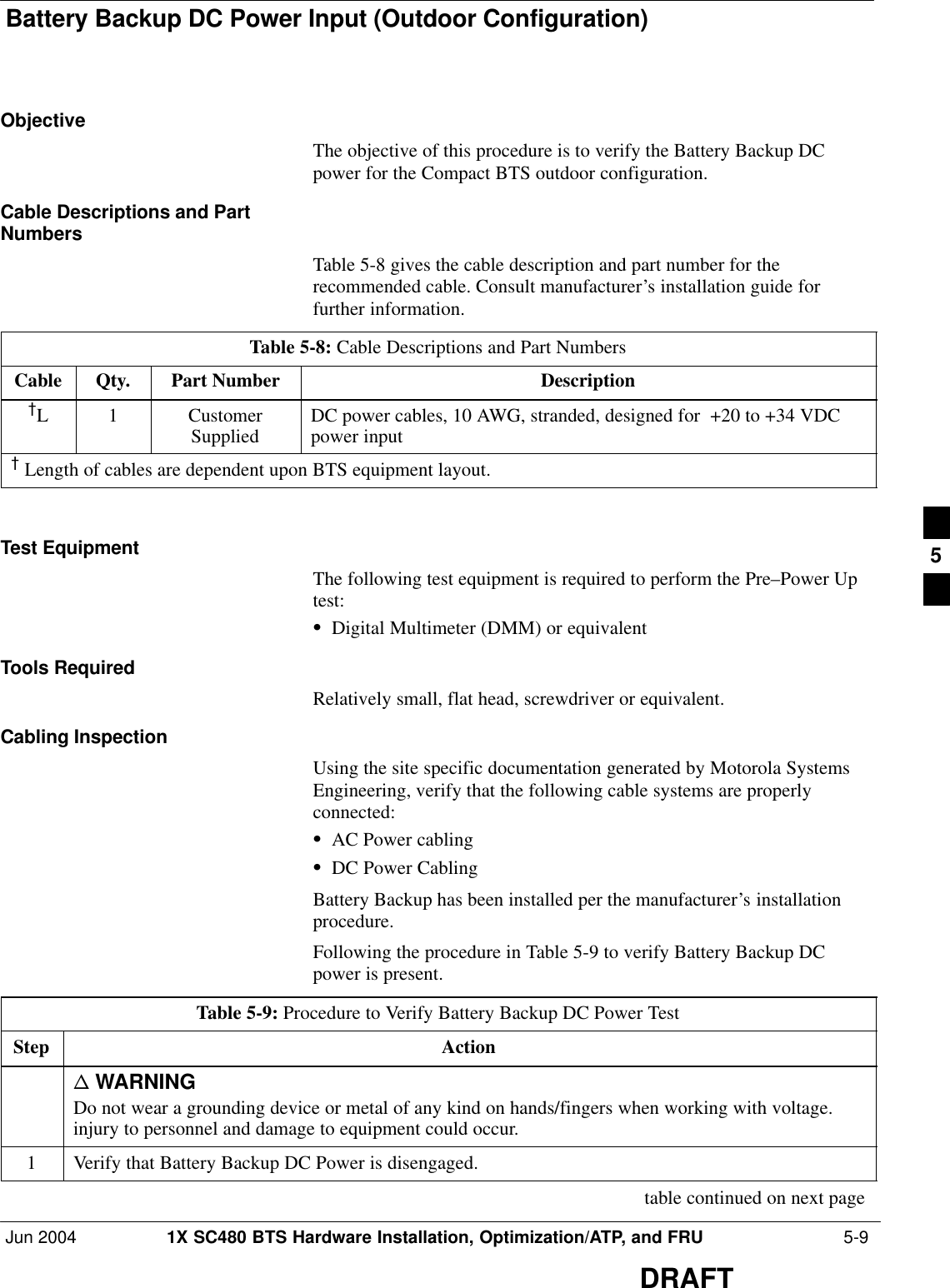 Battery Backup DC Power Input (Outdoor Configuration)Jun 2004 1X SC480 BTS Hardware Installation, Optimization/ATP, and FRU  5-9DRAFTObjectiveThe objective of this procedure is to verify the Battery Backup DCpower for the Compact BTS outdoor configuration.Cable Descriptions and PartNumbersTable 5-8 gives the cable description and part number for therecommended cable. Consult manufacturer’s installation guide forfurther information.Table 5-8: Cable Descriptions and Part NumbersCable Qty. Part Number Description{L 1 CustomerSupplied DC power cables, 10 AWG, stranded, designed for  +20 to +34 VDCpower input{ Length of cables are dependent upon BTS equipment layout. Test EquipmentThe following test equipment is required to perform the Pre–Power Uptest:SDigital Multimeter (DMM) or equivalentTools RequiredRelatively small, flat head, screwdriver or equivalent.Cabling InspectionUsing the site specific documentation generated by Motorola SystemsEngineering, verify that the following cable systems are properlyconnected:SAC Power cablingSDC Power CablingBattery Backup has been installed per the manufacturer’s installationprocedure.Following the procedure in Table 5-9 to verify Battery Backup DCpower is present.Table 5-9: Procedure to Verify Battery Backup DC Power TestStep Actionn WARNINGDo not wear a grounding device or metal of any kind on hands/fingers when working with voltage.injury to personnel and damage to equipment could occur.1Verify that Battery Backup DC Power is disengaged. table continued on next page5