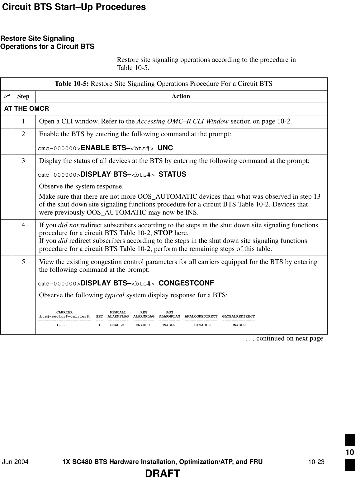 Circuit BTS Start–Up ProceduresJun 2004 1X SC480 BTS Hardware Installation, Optimization/ATP, and FRU  10-23DRAFTRestore Site SignalingOperations for a Circuit BTSRestore site signaling operations according to the procedure inTable 10-5.Table 10-5: Restore Site Signaling Operations Procedure For a Circuit BTSnStep ActionAT THE OMCR1Open a CLI window. Refer to the Accessing OMC–R CLI Window section on page 10-2.2Enable the BTS by entering the following command at the prompt:omc–000000&gt;ENABLE BTS–&lt;bts#&gt; UNC3Display the status of all devices at the BTS by entering the following command at the prompt:omc–000000&gt;DISPLAY BTS–&lt;bts#&gt; STATUSObserve the system response.Make sure that there are not more OOS_AUTOMATIC devices than what was observed in step 13of the shut down site signaling functions procedure for a circuit BTS Table 10-2. Devices thatwere previously OOS_AUTOMATIC may now be INS.4If you did not redirect subscribers according to the steps in the shut down site signaling functionsprocedure for a circuit BTS Table 10-2, STOP here.If you did redirect subscribers according to the steps in the shut down site signaling functionsprocedure for a circuit BTS Table 10-2, perform the remaining steps of this table.5View the existing congestion control parameters for all carriers equipped for the BTS by enteringthe following command at the prompt:omc–000000&gt;DISPLAY BTS–&lt;bts#&gt; CONGESTCONFObserve the following typical system display response for a BTS:        CARRIER                NEWCALL      REG        AGG(bts#–sector#–carrier#)  SET  ALARMFLAG  ALARMFLAG  ALARMFLAG  ANALOGREDIRECT  GLOBALREDIRECT–––––––––––––––––––––––  –––  –––––––––  –––––––––  –––––––––  ––––––––––––––  ––––––––––––––        1–1–1             1    ENABLE     ENABLE     ENABLE        DISABLE         ENABLE     . . . continued on next page10