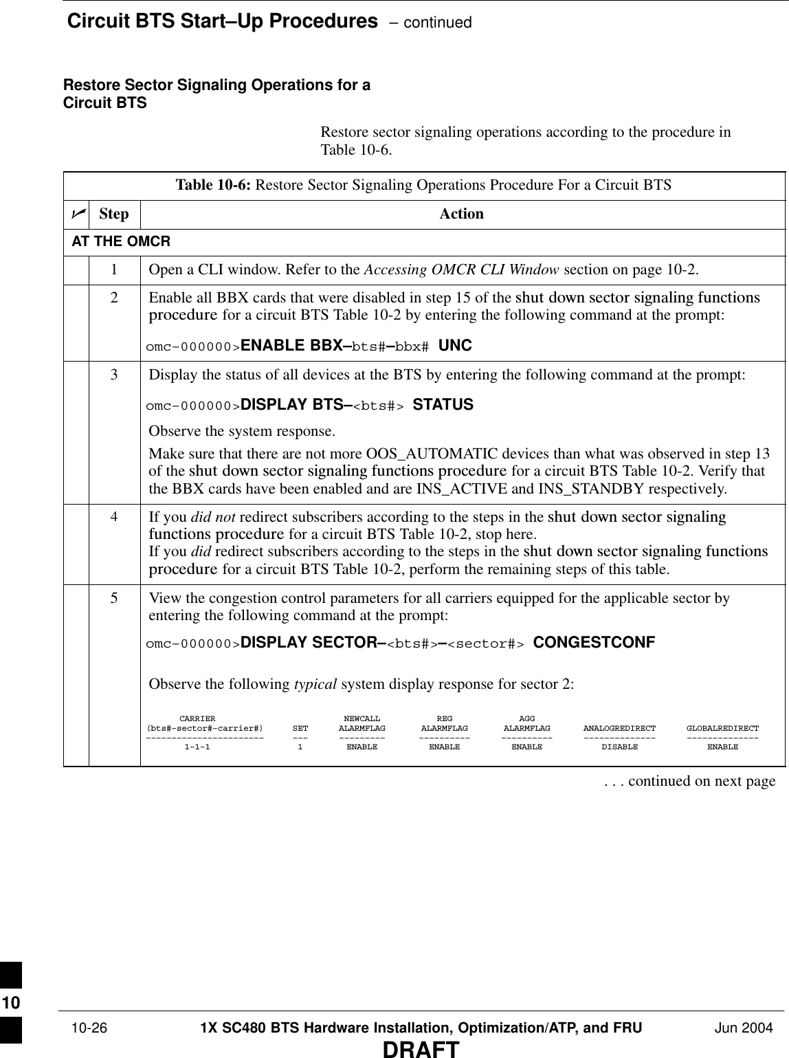 Circuit BTS Start–Up Procedures  – continued 10-26 1X SC480 BTS Hardware Installation, Optimization/ATP, and FRU Jun 2004DRAFTRestore Sector Signaling Operations for aCircuit BTSRestore sector signaling operations according to the procedure inTable 10-6.Table 10-6: Restore Sector Signaling Operations Procedure For a Circuit BTSnStep ActionAT THE OMCR1Open a CLI window. Refer to the Accessing OMCR CLI Window section on page 10-2.2Enable all BBX cards that were disabled in step 15 of the shut  down  sector  signaling  functionsprocedure for a circuit BTS Table 10-2 by entering the following command at the prompt:omc–000000&gt;ENABLE BBX–bts#–bbx# UNC3Display the status of all devices at the BTS by entering the following command at the prompt:omc–000000&gt;DISPLAY BTS–&lt;bts#&gt; STATUSObserve the system response.Make sure that there are not more OOS_AUTOMATIC devices than what was observed in step 13of the shut  down  sector  signaling  functions  procedure for a circuit BTS Table 10-2. Verify thatthe BBX cards have been enabled and are INS_ACTIVE and INS_STANDBY respectively.4If you did not redirect subscribers according to the steps in the shut  down  sector  signalingfunctions  procedure for a circuit BTS Table 10-2, stop here.If you did redirect subscribers according to the steps in the shut  down  sector  signaling  functionsprocedure for a circuit BTS Table 10-2, perform the remaining steps of this table.5View the congestion control parameters for all carriers equipped for the applicable sector byentering the following command at the prompt:omc–000000&gt;DISPLAY SECTOR–&lt;bts#&gt;–&lt;sector#&gt; CONGESTCONFObserve the following typical system display response for sector 2:CARRIER NEWCALL REG AGG(bts#–sector#–carrier#) SET ALARMFLAG ALARMFLAG ALARMFLAG ANALOGREDIRECT GLOBALREDIRECT––––––––––––––––––––––– ––– ––––––––– –––––––––– –––––––––– –––––––––––––– ––––––––––––––1–1–1 1 ENABLE ENABLE ENABLE DISABLE ENABLE. . . continued on next page10