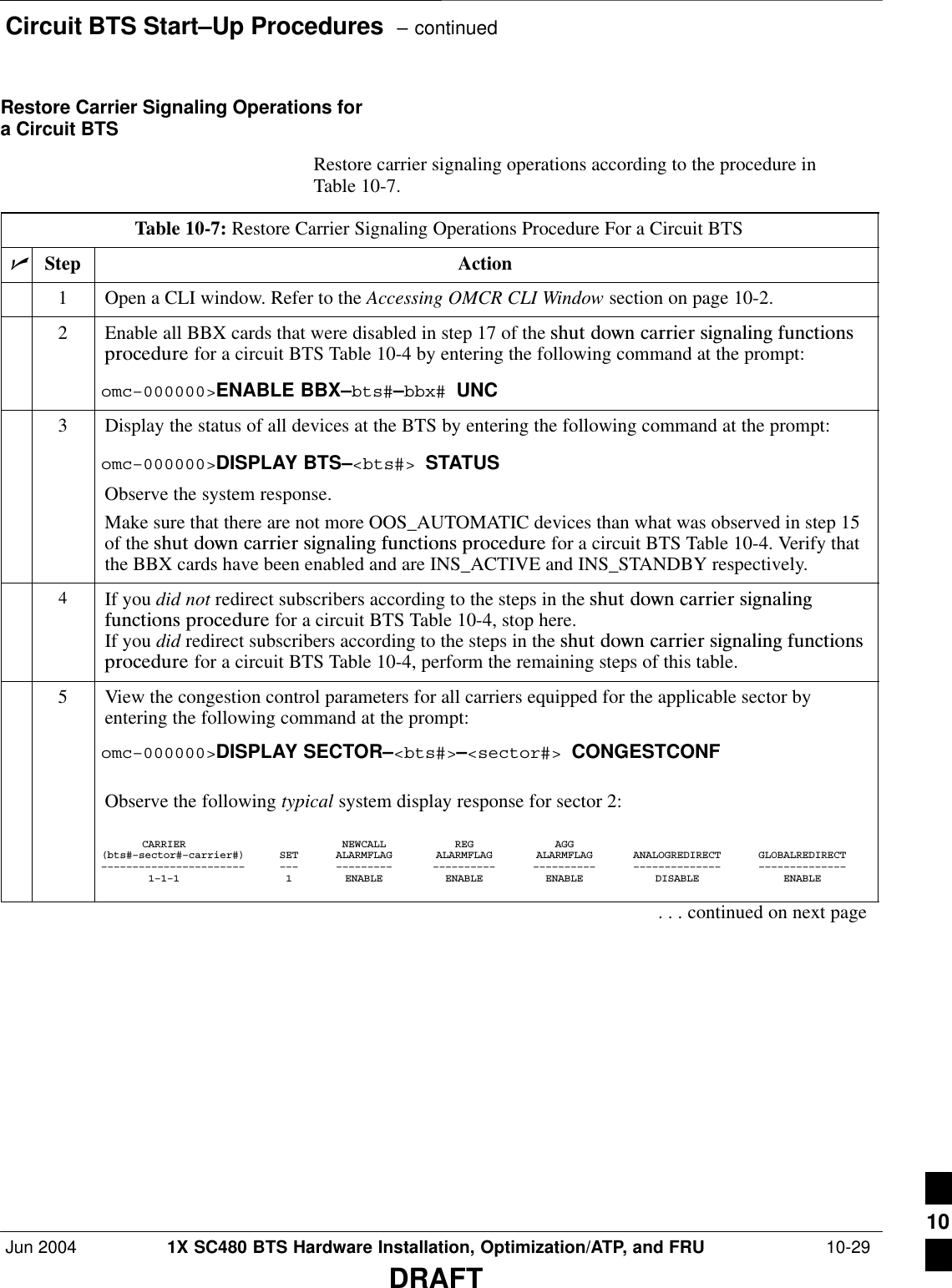 Circuit BTS Start–Up Procedures  – continuedJun 2004 1X SC480 BTS Hardware Installation, Optimization/ATP, and FRU  10-29DRAFTRestore Carrier Signaling Operations fora Circuit BTSRestore carrier signaling operations according to the procedure inTable 10-7.Table 10-7: Restore Carrier Signaling Operations Procedure For a Circuit BTSnStep Action1Open a CLI window. Refer to the Accessing OMCR CLI Window section on page 10-2.2Enable all BBX cards that were disabled in step 17 of the shut  down  carrier  signaling  functionsprocedure for a circuit BTS Table 10-4 by entering the following command at the prompt:omc–000000&gt;ENABLE BBX–bts#–bbx# UNC3Display the status of all devices at the BTS by entering the following command at the prompt:omc–000000&gt;DISPLAY BTS–&lt;bts#&gt; STATUSObserve the system response.Make sure that there are not more OOS_AUTOMATIC devices than what was observed in step 15of the shut  down  carrier  signaling  functions  procedure for a circuit BTS Table 10-4. Verify thatthe BBX cards have been enabled and are INS_ACTIVE and INS_STANDBY respectively.4If you did not redirect subscribers according to the steps in the shut  down  carrier  signalingfunctions  procedure for a circuit BTS Table 10-4, stop here.If you did redirect subscribers according to the steps in the shut  down  carrier  signaling  functionsprocedure for a circuit BTS Table 10-4, perform the remaining steps of this table.5View the congestion control parameters for all carriers equipped for the applicable sector byentering the following command at the prompt:omc–000000&gt;DISPLAY SECTOR–&lt;bts#&gt;–&lt;sector#&gt; CONGESTCONFObserve the following typical system display response for sector 2:CARRIER NEWCALL REG AGG(bts#–sector#–carrier#) SET ALARMFLAG ALARMFLAG ALARMFLAG ANALOGREDIRECT GLOBALREDIRECT––––––––––––––––––––––– ––– ––––––––– –––––––––– –––––––––– –––––––––––––– ––––––––––––––1–1–1 1 ENABLE ENABLE ENABLE DISABLE ENABLE. . . continued on next page10