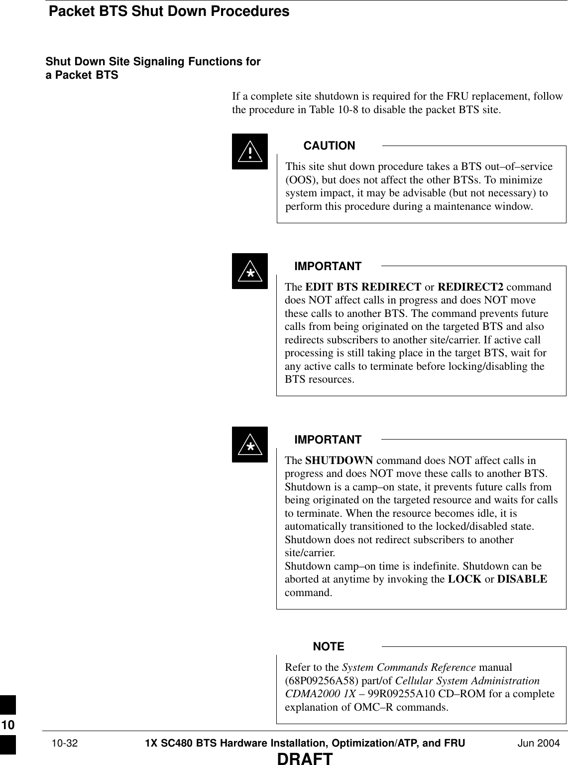 Packet BTS Shut Down Procedures 10-32 1X SC480 BTS Hardware Installation, Optimization/ATP, and FRU Jun 2004DRAFTShut Down Site Signaling Functions fora Packet BTSIf a complete site shutdown is required for the FRU replacement, followthe procedure in Table 10-8 to disable the packet BTS site.This site shut down procedure takes a BTS out–of–service(OOS), but does not affect the other BTSs. To minimizesystem impact, it may be advisable (but not necessary) toperform this procedure during a maintenance window.CAUTIONThe EDIT BTS REDIRECT or REDIRECT2 commanddoes NOT affect calls in progress and does NOT movethese calls to another BTS. The command prevents futurecalls from being originated on the targeted BTS and alsoredirects subscribers to another site/carrier. If active callprocessing is still taking place in the target BTS, wait forany active calls to terminate before locking/disabling theBTS resources.IMPORTANT*The SHUTDOWN command does NOT affect calls inprogress and does NOT move these calls to another BTS.Shutdown is a camp–on state, it prevents future calls frombeing originated on the targeted resource and waits for callsto terminate. When the resource becomes idle, it isautomatically transitioned to the locked/disabled state.Shutdown does not redirect subscribers to anothersite/carrier.Shutdown camp–on time is indefinite. Shutdown can beaborted at anytime by invoking the LOCK or DISABLEcommand.IMPORTANT*Refer to the System Commands Reference manual(68P09256A58) part/of Cellular System AdministrationCDMA2000 1X – 99R09255A10 CD–ROM for a completeexplanation of OMC–R commands.NOTE10