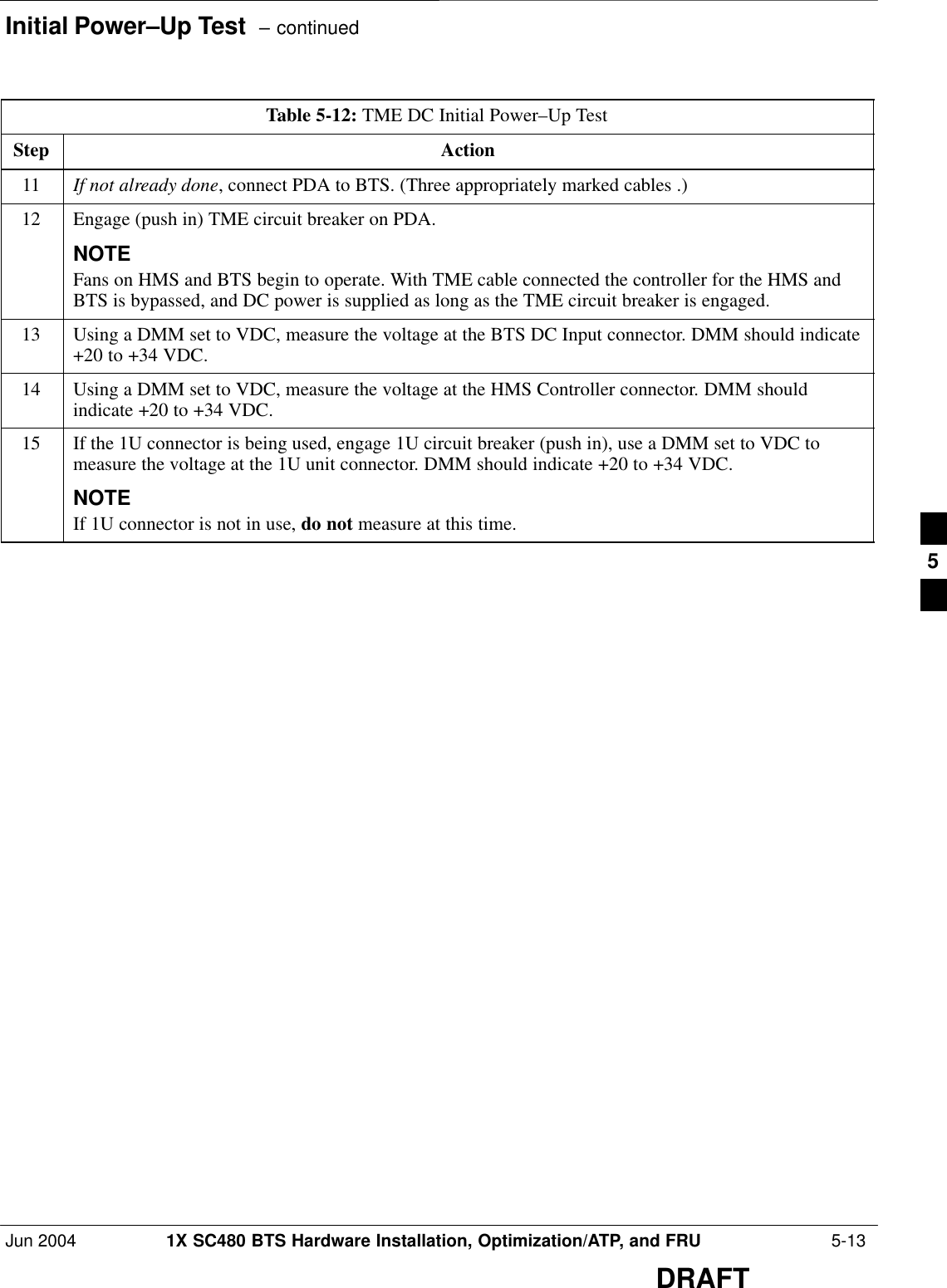 Initial Power–Up Test  – continuedJun 2004 1X SC480 BTS Hardware Installation, Optimization/ATP, and FRU  5-13DRAFTTable 5-12: TME DC Initial Power–Up TestStep Action11 If not already done, connect PDA to BTS. (Three appropriately marked cables .)12 Engage (push in) TME circuit breaker on PDA.NOTEFans on HMS and BTS begin to operate. With TME cable connected the controller for the HMS andBTS is bypassed, and DC power is supplied as long as the TME circuit breaker is engaged.13 Using a DMM set to VDC, measure the voltage at the BTS DC Input connector. DMM should indicate+20 to +34 VDC.14 Using a DMM set to VDC, measure the voltage at the HMS Controller connector. DMM shouldindicate +20 to +34 VDC.15 If the 1U connector is being used, engage 1U circuit breaker (push in), use a DMM set to VDC tomeasure the voltage at the 1U unit connector. DMM should indicate +20 to +34 VDC.NOTEIf 1U connector is not in use, do not measure at this time.   5