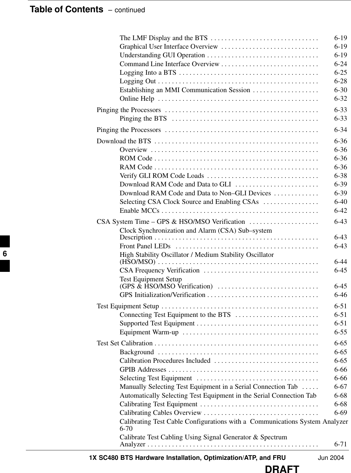 Table of Contents  – continued1X SC480 BTS Hardware Installation, Optimization/ATP, and FRU Jun 2004DRAFTThe LMF Display and the BTS 6-19 . . . . . . . . . . . . . . . . . . . . . . . . . . . . . . . Graphical User Interface Overview 6-19 . . . . . . . . . . . . . . . . . . . . . . . . . . . . Understanding GUI Operation 6-19 . . . . . . . . . . . . . . . . . . . . . . . . . . . . . . . . Command Line Interface Overview 6-24 . . . . . . . . . . . . . . . . . . . . . . . . . . . . Logging Into a BTS 6-25 . . . . . . . . . . . . . . . . . . . . . . . . . . . . . . . . . . . . . . . . Logging Out 6-28 . . . . . . . . . . . . . . . . . . . . . . . . . . . . . . . . . . . . . . . . . . . . . . Establishing an MMI Communication Session 6-30 . . . . . . . . . . . . . . . . . . . Online Help 6-32 . . . . . . . . . . . . . . . . . . . . . . . . . . . . . . . . . . . . . . . . . . . . . . Pinging the Processors 6-33 . . . . . . . . . . . . . . . . . . . . . . . . . . . . . . . . . . . . . . . . . . . . Pinging the BTS 6-33 . . . . . . . . . . . . . . . . . . . . . . . . . . . . . . . . . . . . . . . . . . Pinging the Processors 6-34 . . . . . . . . . . . . . . . . . . . . . . . . . . . . . . . . . . . . . . . . . . . . Download the BTS 6-36 . . . . . . . . . . . . . . . . . . . . . . . . . . . . . . . . . . . . . . . . . . . . . . . Overview 6-36 . . . . . . . . . . . . . . . . . . . . . . . . . . . . . . . . . . . . . . . . . . . . . . . . ROM Code 6-36 . . . . . . . . . . . . . . . . . . . . . . . . . . . . . . . . . . . . . . . . . . . . . . . RAM Code 6-36 . . . . . . . . . . . . . . . . . . . . . . . . . . . . . . . . . . . . . . . . . . . . . . . Verify GLI ROM Code Loads 6-38 . . . . . . . . . . . . . . . . . . . . . . . . . . . . . . . . Download RAM Code and Data to GLI 6-39 . . . . . . . . . . . . . . . . . . . . . . . . Download RAM Code and Data to Non–GLI Devices 6-39 . . . . . . . . . . . . . Selecting CSA Clock Source and Enabling CSAs 6-40 . . . . . . . . . . . . . . . . Enable MCCs 6-42 . . . . . . . . . . . . . . . . . . . . . . . . . . . . . . . . . . . . . . . . . . . . . CSA System Time – GPS &amp; HSO/MSO Verification 6-43 . . . . . . . . . . . . . . . . . . . . Clock Synchronization and Alarm (CSA) Sub–system Description 6-43 . . . . . . . . . . . . . . . . . . . . . . . . . . . . . . . . . . . . . . . . . . . . . . . Front Panel LEDs 6-43 . . . . . . . . . . . . . . . . . . . . . . . . . . . . . . . . . . . . . . . . . High Stability Oscillator / Medium Stability Oscillator (HSO/MSO) 6-44 . . . . . . . . . . . . . . . . . . . . . . . . . . . . . . . . . . . . . . . . . . . . . . CSA Frequency Verification 6-45 . . . . . . . . . . . . . . . . . . . . . . . . . . . . . . . . . Test Equipment Setup (GPS &amp; HSO/MSO Verification) 6-45 . . . . . . . . . . . . . . . . . . . . . . . . . . . . . GPS Initialization/Verification 6-46 . . . . . . . . . . . . . . . . . . . . . . . . . . . . . . . . Test Equipment Setup 6-51 . . . . . . . . . . . . . . . . . . . . . . . . . . . . . . . . . . . . . . . . . . . . . Connecting Test Equipment to the BTS 6-51 . . . . . . . . . . . . . . . . . . . . . . . . Supported Test Equipment 6-51 . . . . . . . . . . . . . . . . . . . . . . . . . . . . . . . . . . . Equipment Warm-up 6-55 . . . . . . . . . . . . . . . . . . . . . . . . . . . . . . . . . . . . . . . Test Set Calibration 6-65 . . . . . . . . . . . . . . . . . . . . . . . . . . . . . . . . . . . . . . . . . . . . . . . Background 6-65 . . . . . . . . . . . . . . . . . . . . . . . . . . . . . . . . . . . . . . . . . . . . . . Calibration Procedures Included 6-65 . . . . . . . . . . . . . . . . . . . . . . . . . . . . . . GPIB Addresses 6-66 . . . . . . . . . . . . . . . . . . . . . . . . . . . . . . . . . . . . . . . . . . . Selecting Test Equipment 6-66 . . . . . . . . . . . . . . . . . . . . . . . . . . . . . . . . . . . Manually Selecting Test Equipment in a Serial Connection Tab 6-67 . . . . . Automatically Selecting Test Equipment in the Serial Connection Tab 6-68 Calibrating Test Equipment 6-68 . . . . . . . . . . . . . . . . . . . . . . . . . . . . . . . . . . Calibrating Cables Overview 6-69 . . . . . . . . . . . . . . . . . . . . . . . . . . . . . . . . . Calibrating Test Cable Configurations with a  Communications System Analyzer6-70 Calibrate Test Cabling Using Signal Generator &amp; Spectrum Analyzer 6-71 . . . . . . . . . . . . . . . . . . . . . . . . . . . . . . . . . . . . . . . . . . . . . . . . . 6