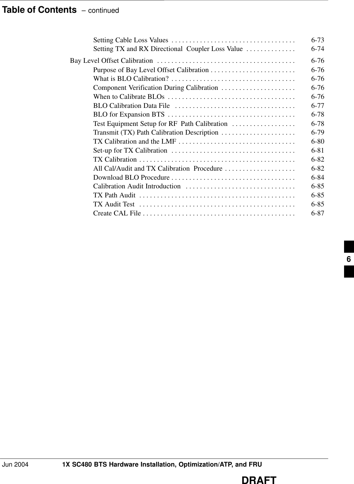 Table of Contents  – continuedJun 2004 1X SC480 BTS Hardware Installation, Optimization/ATP, and FRUDRAFTSetting Cable Loss Values 6-73 . . . . . . . . . . . . . . . . . . . . . . . . . . . . . . . . . . . Setting TX and RX Directional  Coupler Loss Value 6-74 . . . . . . . . . . . . . . Bay Level Offset Calibration 6-76 . . . . . . . . . . . . . . . . . . . . . . . . . . . . . . . . . . . . . . . Purpose of Bay Level Offset Calibration 6-76 . . . . . . . . . . . . . . . . . . . . . . . . What is BLO Calibration? 6-76 . . . . . . . . . . . . . . . . . . . . . . . . . . . . . . . . . . . Component Verification During Calibration 6-76 . . . . . . . . . . . . . . . . . . . . . When to Calibrate BLOs 6-76 . . . . . . . . . . . . . . . . . . . . . . . . . . . . . . . . . . . . BLO Calibration Data File 6-77 . . . . . . . . . . . . . . . . . . . . . . . . . . . . . . . . . . BLO for Expansion BTS 6-78 . . . . . . . . . . . . . . . . . . . . . . . . . . . . . . . . . . . . Test Equipment Setup for RF Path Calibration 6-78 . . . . . . . . . . . . . . . . . . Transmit (TX) Path Calibration Description 6-79 . . . . . . . . . . . . . . . . . . . . . TX Calibration and the LMF 6-80 . . . . . . . . . . . . . . . . . . . . . . . . . . . . . . . . . Set-up for TX Calibration 6-81 . . . . . . . . . . . . . . . . . . . . . . . . . . . . . . . . . . . TX Calibration 6-82 . . . . . . . . . . . . . . . . . . . . . . . . . . . . . . . . . . . . . . . . . . . . All Cal/Audit and TX Calibration  Procedure 6-82 . . . . . . . . . . . . . . . . . . . . Download BLO Procedure 6-84 . . . . . . . . . . . . . . . . . . . . . . . . . . . . . . . . . . . Calibration Audit Introduction 6-85 . . . . . . . . . . . . . . . . . . . . . . . . . . . . . . . TX Path Audit 6-85 . . . . . . . . . . . . . . . . . . . . . . . . . . . . . . . . . . . . . . . . . . . . TX Audit Test 6-85 . . . . . . . . . . . . . . . . . . . . . . . . . . . . . . . . . . . . . . . . . . . . Create CAL File 6-87 . . . . . . . . . . . . . . . . . . . . . . . . . . . . . . . . . . . . . . . . . . . 6