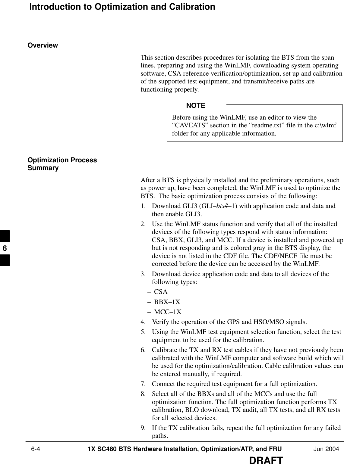 Introduction to Optimization and Calibration 6-4 1X SC480 BTS Hardware Installation, Optimization/ATP, and FRU Jun 2004DRAFTOverviewThis section describes procedures for isolating the BTS from the spanlines, preparing and using the WinLMF, downloading system operatingsoftware, CSA reference verification/optimization, set up and calibrationof the supported test equipment, and transmit/receive paths arefunctioning properly.Before using the WinLMF, use an editor to view the“CAVEATS” section in the “readme.txt” file in the c:\wlmffolder for any applicable information.NOTEOptimization ProcessSummaryAfter a BTS is physically installed and the preliminary operations, suchas power up, have been completed, the WinLMF is used to optimize theBTS.  The basic optimization process consists of the following:1. Download GLI3 (GLI–bts#–1) with application code and data andthen enable GLI3.2. Use the WinLMF status function and verify that all of the installeddevices of the following types respond with status information:CSA, BBX, GLI3, and MCC. If a device is installed and powered upbut is not responding and is colored gray in the BTS display, thedevice is not listed in the CDF file. The CDF/NECF file must becorrected before the device can be accessed by the WinLMF.3. Download device application code and data to all devices of thefollowing types:– CSA– BBX–1X– MCC–1X4. Verify the operation of the GPS and HSO/MSO signals.5. Using the WinLMF test equipment selection function, select the testequipment to be used for the calibration.6. Calibrate the TX and RX test cables if they have not previously beencalibrated with the WinLMF computer and software build which willbe used for the optimization/calibration. Cable calibration values canbe entered manually, if required.7. Connect the required test equipment for a full optimization.8. Select all of the BBXs and all of the MCCs and use the fulloptimization function. The full optimization function performs TXcalibration, BLO download, TX audit, all TX tests, and all RX testsfor all selected devices.9. If the TX calibration fails, repeat the full optimization for any failedpaths.6