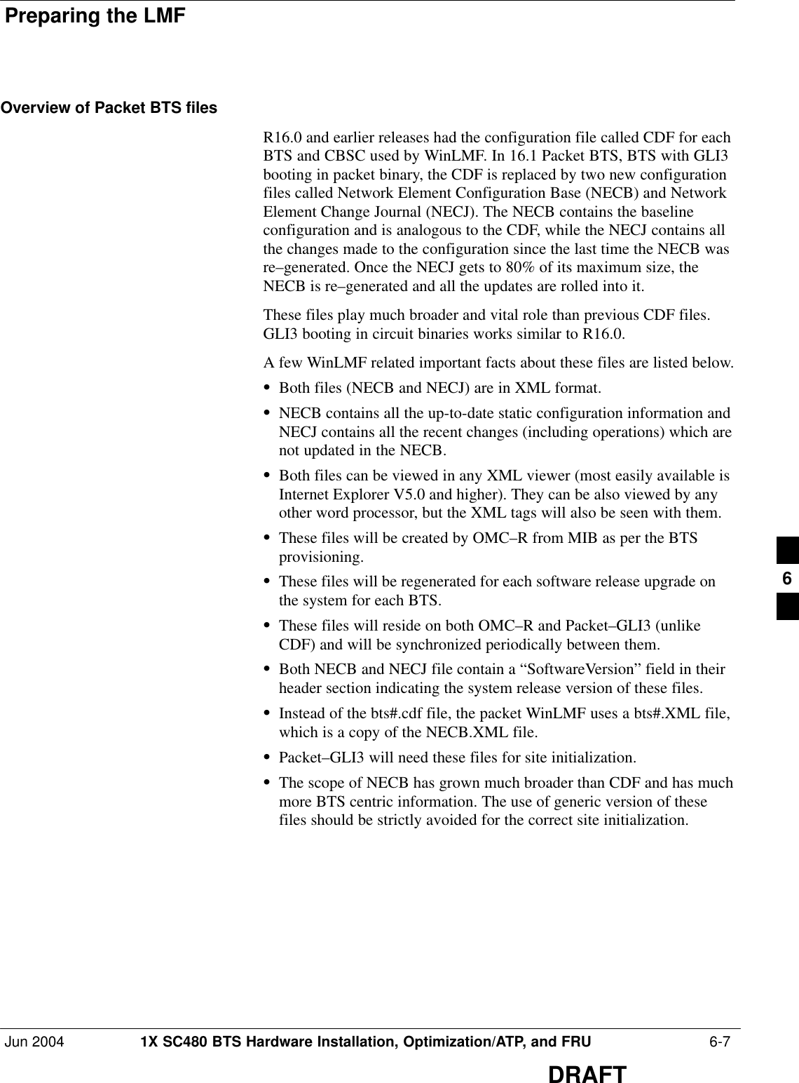 Preparing the LMFJun 2004 1X SC480 BTS Hardware Installation, Optimization/ATP, and FRU  6-7DRAFTOverview of Packet BTS filesR16.0 and earlier releases had the configuration file called CDF for eachBTS and CBSC used by WinLMF. In 16.1 Packet BTS, BTS with GLI3booting in packet binary, the CDF is replaced by two new configurationfiles called Network Element Configuration Base (NECB) and NetworkElement Change Journal (NECJ). The NECB contains the baselineconfiguration and is analogous to the CDF, while the NECJ contains allthe changes made to the configuration since the last time the NECB wasre–generated. Once the NECJ gets to 80% of its maximum size, theNECB is re–generated and all the updates are rolled into it.These files play much broader and vital role than previous CDF files.GLI3 booting in circuit binaries works similar to R16.0.A few WinLMF related important facts about these files are listed below.SBoth files (NECB and NECJ) are in XML format.SNECB contains all the up-to-date static configuration information andNECJ contains all the recent changes (including operations) which arenot updated in the NECB.SBoth files can be viewed in any XML viewer (most easily available isInternet Explorer V5.0 and higher). They can be also viewed by anyother word processor, but the XML tags will also be seen with them.SThese files will be created by OMC–R from MIB as per the BTSprovisioning.SThese files will be regenerated for each software release upgrade onthe system for each BTS.SThese files will reside on both OMC–R and Packet–GLI3 (unlikeCDF) and will be synchronized periodically between them.SBoth NECB and NECJ file contain a “SoftwareVersion” field in theirheader section indicating the system release version of these files.SInstead of the bts#.cdf file, the packet WinLMF uses a bts#.XML file,which is a copy of the NECB.XML file.SPacket–GLI3 will need these files for site initialization.SThe scope of NECB has grown much broader than CDF and has muchmore BTS centric information. The use of generic version of thesefiles should be strictly avoided for the correct site initialization.6