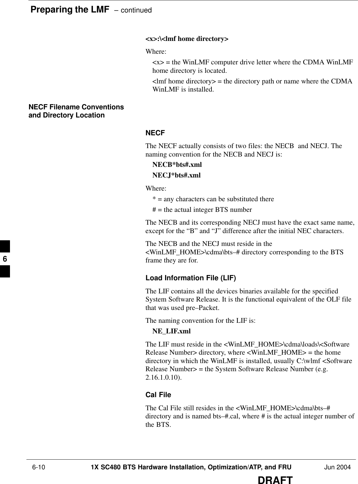 Preparing the LMF  – continued 6-10 1X SC480 BTS Hardware Installation, Optimization/ATP, and FRU Jun 2004DRAFT&lt;x&gt;:\&lt;lmf home directory&gt;Where:&lt;x&gt; = the WinLMF computer drive letter where the CDMA WinLMFhome directory is located.&lt;lmf home directory&gt; = the directory path or name where the CDMAWinLMF is installed.NECF Filename Conventionsand Directory LocationNECFThe NECF actually consists of two files: the NECB  and NECJ. Thenaming convention for the NECB and NECJ is:NECB*bts#.xmlNECJ*bts#.xmlWhere:* = any characters can be substituted there# = the actual integer BTS numberThe NECB and its corresponding NECJ must have the exact same name,except for the “B” and “J” difference after the initial NEC characters.The NECB and the NECJ must reside in the&lt;WinLMF_HOME&gt;\cdma\bts–# directory corresponding to the BTSframe they are for.Load Information File (LIF)The LIF contains all the devices binaries available for the specifiedSystem Software Release. It is the functional equivalent of the OLF filethat was used pre–Packet.The naming convention for the LIF is:NE_LIF.xmlThe LIF must reside in the &lt;WinLMF_HOME&gt;\cdma\loads\&lt;SoftwareRelease Number&gt; directory, where &lt;WinLMF_HOME&gt; = the homedirectory in which the WinLMF is installed, usually C:\wlmf &lt;SoftwareRelease Number&gt; = the System Software Release Number (e.g.2.16.1.0.10).Cal FileThe Cal File still resides in the &lt;WinLMF_HOME&gt;\cdma\bts–#directory and is named bts–#.cal, where # is the actual integer number ofthe BTS.6